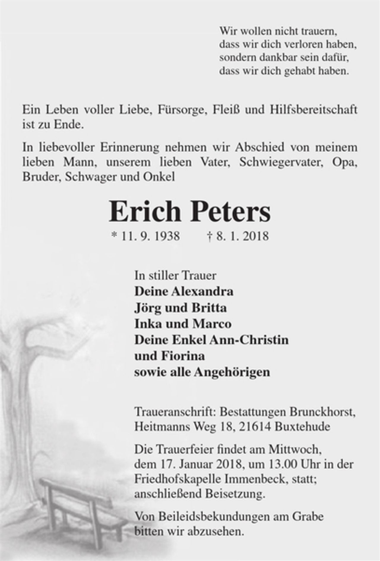 <p>Wir wollen nicht trauern,<br />dass wir dich verloren haben,<br />sondern dankbar sein dafür,<br />dass wir dich gehabt haben.<br />Ein Leben voller Liebe, Fürsorge, Fleiß und Hilfsbereitschaft ist zu Ende.<br />In liebevoller Erinnerung nehmen wir Abschied von meinem lieben Mann, unserem lieben Vater, Schwiegervater, Opa, Bruder, Schwager und Onkel<br />Erich Peters<br />* 11. 9. 1938 † 8. 1. 2018<br />In stiller Trauer<br />Deine Alexandra<br />Jörg und Britta<br />Inka und Marco<br />Deine Enkel Ann-Christin<br />und Fiorina<br />sowie alle Angehörigen<br />Traueranschrift: Bestattungen Brunckhorst, Heitmanns Weg 18, 21614 Buxtehude<br />Die Trauerfeier findet am Mittwoch, dem 17. Januar 2018, um 13.00 Uhr in der Friedhofskapelle Immenbeck, statt; anschließend Beisetzung.<br />Von Beileidsbekundungen am Grabe bitten wir abzusehen.</p>