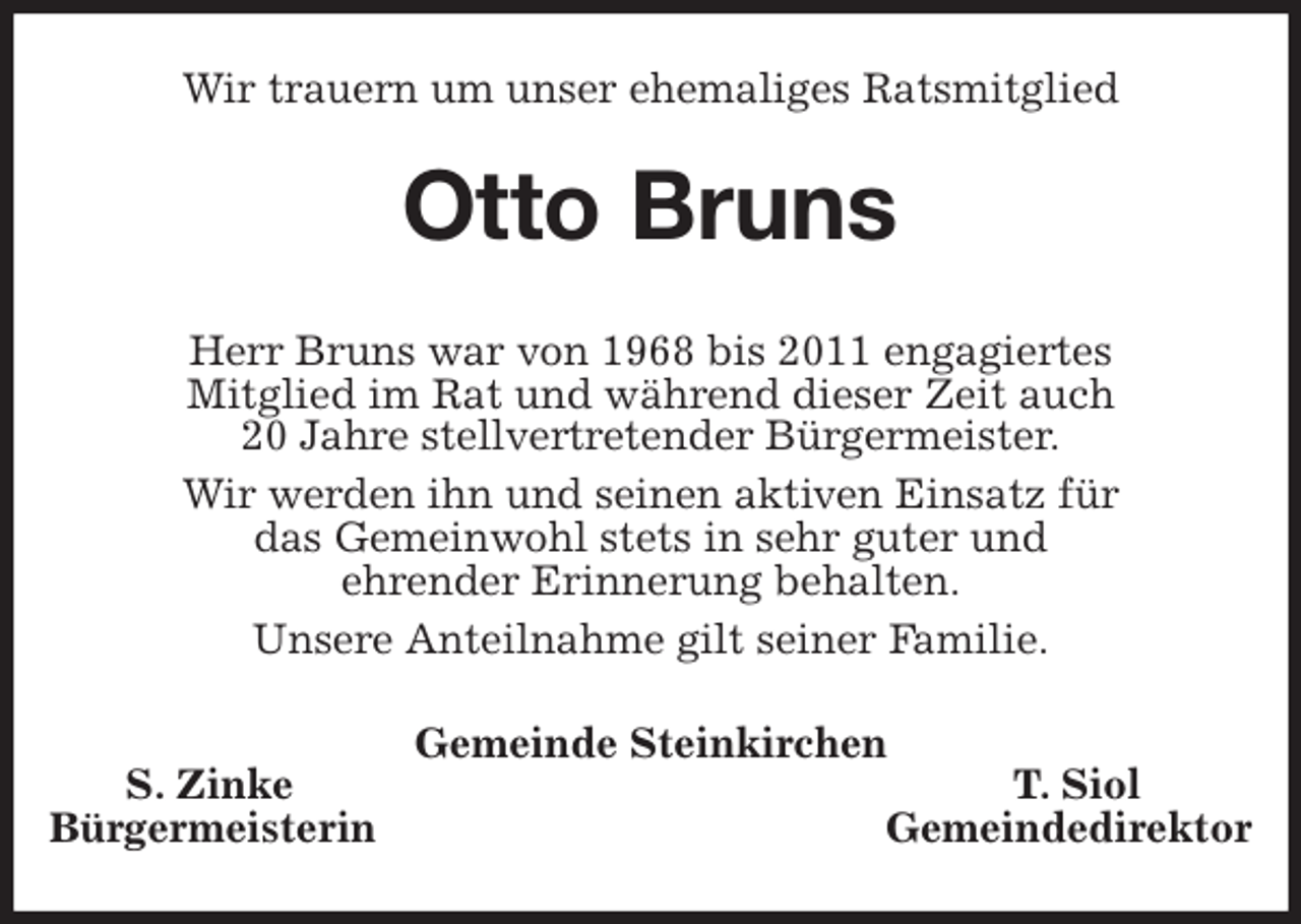 <p>Wir trauern um unser ehemaliges Ratsmitglied<br />Otto Bruns<br />Herr Bruns war von 1968 bis 2011 engagiertes<br />Mitglied im Rat und während dieser Zeit auch<br />20 Jahre stellvertretender Bürgermeister.<br />Wir werden ihn und seinen aktiven Einsatz für<br />das Gemeinwohl stets in sehr guter und<br />ehrender Erinnerung behalten.<br />Unsere Anteilnahme gilt seiner Familie.<br />Gemeinde Steinkirchen<br />S. Zinke T. Siol<br />Bürgermeisterin Gemeindedirektor</p>