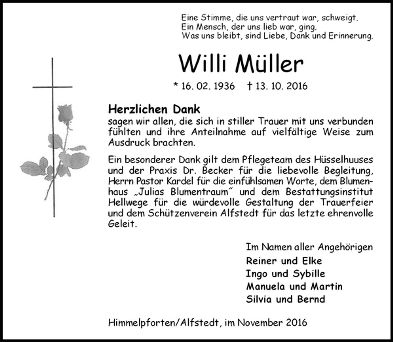 <p>Eine Stimme, die uns vertraut war, schweigt.<br />Ein Mensch, der uns lieb war, ging.<br />Was uns bleibt, sind Liebe, Dank und Erinnerung.<br />Willi Müller<br />* 16. 02. 1936 † 13. 10. 2016<br />Herzlichen Dank<br />sagen wir allen, die sich in stiller Trauer mit uns verbunden fühlten und ihre Anteilnahme auf vielfältige Weise zum Ausdruck brachten.<br />Ein besonderer Dank gilt dem Pflegeteam des Hüsselhuuses und der Praxis Dr. Becker für die liebevolle Begleitung, Herrn Pastor Kardel für die einfühlsamen Worte, dem Blumen-<br />haus „Julias Blumentraum˝ und dem Bestattungsinstitut Hellwege für die würdevolle Gestaltung der Trauerfeier und dem Schützenverein Alfstedt für das letzte ehrenvolle Geleit.<br />Im Namen aller Angehörigen<br />Reiner und Elke<br />Ingo und Sybille<br />Manuela und Martin<br />Silvia und Bernd<br />Himmelpforten/Alfstedt, im November 2016</p>
