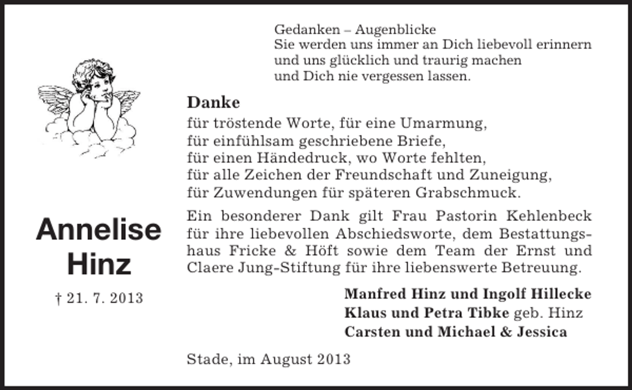 <p>Gedanken – Augenblicke<br />Sie werden uns immer an Dich liebevoll erinnern<br />und uns glücklich und traurig machen<br />und Dich nie vergessen lassen.</p><p>Danke<br />für tröstende Worte, für eine Umarmung,<br />für einfühlsam geschriebene Briefe,<br />für einen Händedruck, wo Worte fehlten,<br />für alle Zeichen der Freundschaft und Zuneigung,<br />für Zuwendungen für späteren Grabschmuck.</p><p>Annelise<br />Hinz<br />† 21. 7. 2013</p><p>Ein besonderer Dank gilt Frau Pastorin Kehlenbeck<br />für ihre liebevollen Abschiedsworte, dem Bestattungshaus Fricke &amp; Höft sowie dem Team der Ernst und<br />Claere Jung-Stiftung für ihre liebenswerte Betreuung.<br />Manfred Hinz und Ingolf Hillecke<br />Klaus und Petra Tibke geb. Hinz<br />Carsten und Michael &amp; Jessica<br />Stade, im August 2013</p>