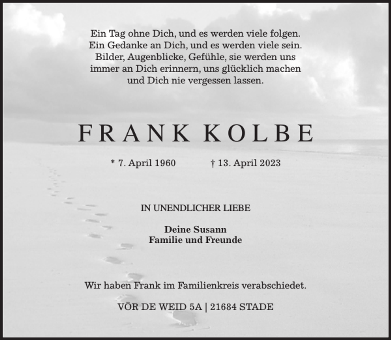 <p>Ein Tag ohne Dich, und es werden viele folgen.<br />Ein Gedanke an Dich, und es werden viele sein.<br />Bilder, Augenblicke, Gefühle, sie werden uns<br />immer an Dich erinnern, uns glücklich machen<br />und Dich nie vergessen lassen.<br />F R A N K K O L B E</p><p>* 7. April 1960 † 13. April 2023<br />IN UNENDLICHER LIEBE</p><p>Deine Susann<br />Familie und Freunde<br />Wir haben Frank im Familienkreis verabschiedet.</p><p>VÖR DE WEID 5A | 21684 STADE</p>