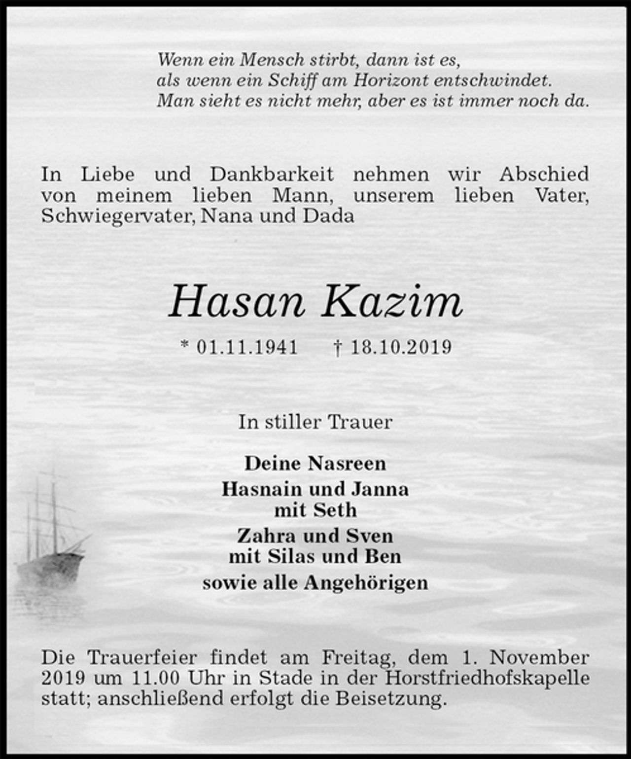 <p>Wenn ein Mensch stirbt, dann ist es,<br />als wenn ein Schiff am Horizont entschwindet.<br />Man sieht es nicht mehr, aber es ist immer noch da.<br />In Liebe und Dankbarkeit nehmen wir Abschied<br />von meinem lieben Mann, unserem lieben Vater,<br />Schwiegervater, Nana und Dada<br />Hasan Kazim<br />* 01.11.1941 † 18.10.2019<br />In stiller Trauer</p>
<p>Deine Nasreen<br />Hasnain und Janna<br />mit Seth<br />Zahra und Sven<br />mit Silas und Ben<br />sowie alle Angehörigen<br />Die Trauerfeier findet am Freitag, dem 1. November 2019 um 11.00 Uhr in Stade in der Horstfriedhofskapelle statt; anschließend erfolgt die Beisetzung.</p>