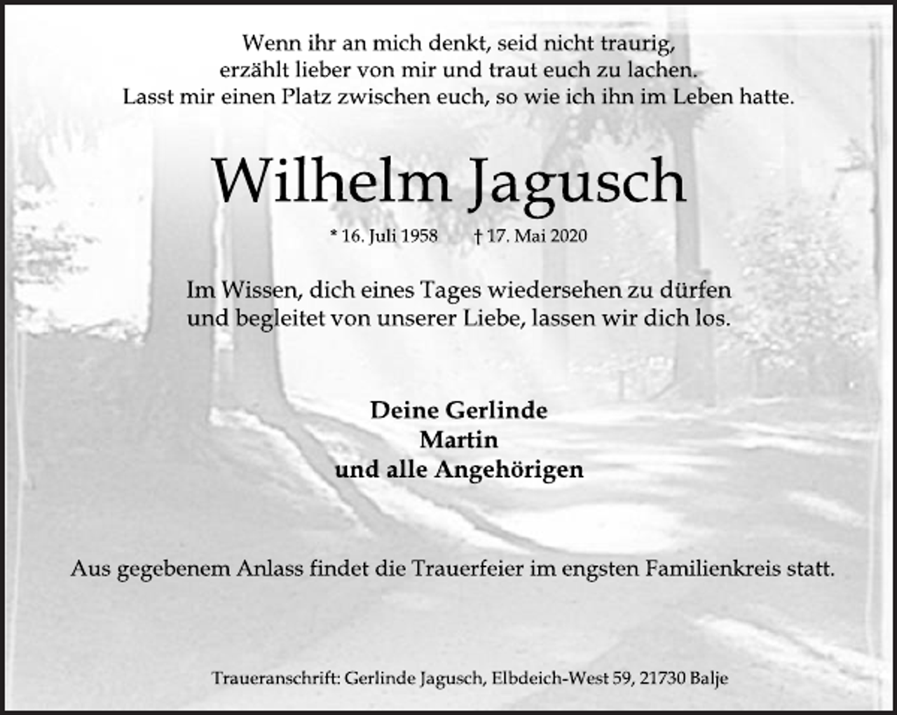 <p>Wenn ihr an mich denkt, seid nicht traurig,<br />erzählt lieber von mir und traut euch zu lachen.<br />Lasst mir einen Platz zwischen euch, so wie ich ihn im Leben hatte.<br />Wilhelm Jagusch<br />16. Juli 1958 17. Mai 2020<br />Im Wissen, dich eines Tages wiedersehen zu dürfen<br />und begleitet von unserer Liebe, lassen wir dich los.<br />Deine Gerlinde<br />Martin<br />und alle Angehörigen<br />Aus gegebenen Anlass findet die Trauerfeier im engsten Familienkreis statt.<br />Traueranschrift: Gerlinde Jagusch, Elbdeich-West 59, 21730 Balje</p>