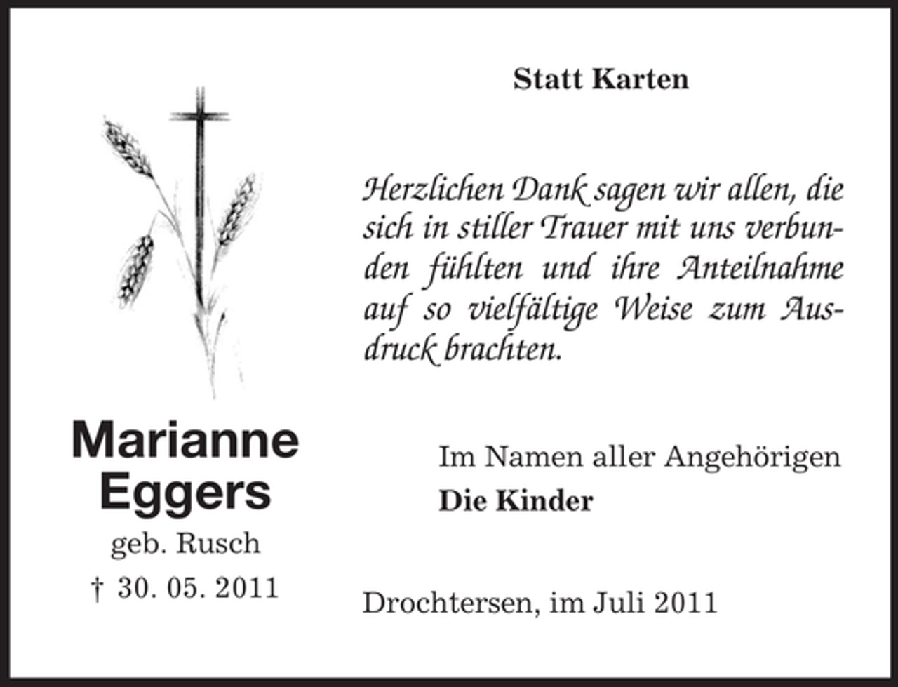 <p>Statt Karten</p><p>Herzlichen Dank sagen wir allen, die<br />sich in stiller Trauer mit uns verbunden fühlten und ihre Anteilnahme<br />auf so vielfältige Weise zum Ausdruck brachten.</p><p>Marianne<br />Eggers<br />geb. Rusch<br />† 30. 05. 2011</p><p>Im Namen aller Angehörigen<br />Die Kinder</p><p>Drochtersen, im Juli 2011</p>