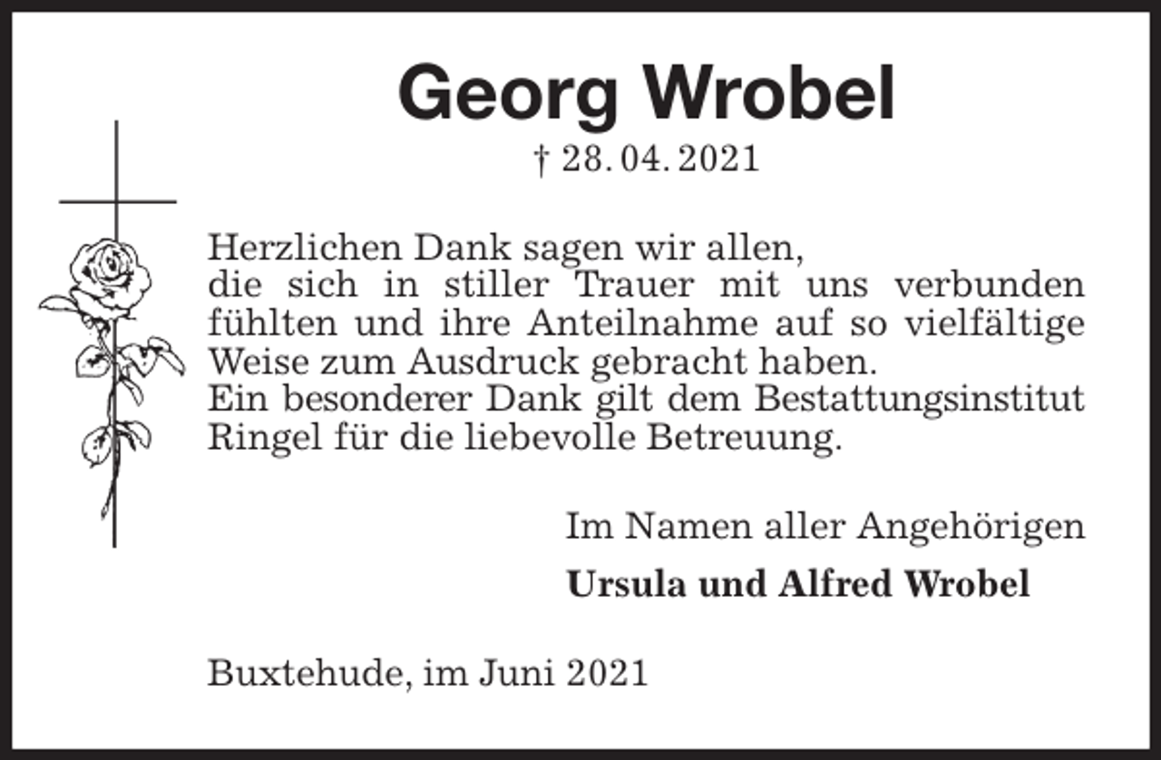 <p>Georg Wrobel<br />† 28. 04. 2021<br />Herzlichen Dank sagen wir allen,<br />die sich in stiller Trauer mit uns verbunden<br />fühlten und ihre Anteilnahme auf so vielfältige Weise zum Ausdruck gebracht haben.<br />Ein besonderer Dank gilt dem Bestattungsinstitut<br />Ringel für die liebevolle Betreuung.<br />Im Namen aller Angehörigen<br />Ursula und Alfred Wrobel<br />Buxtehude, im Juni 2021</p>