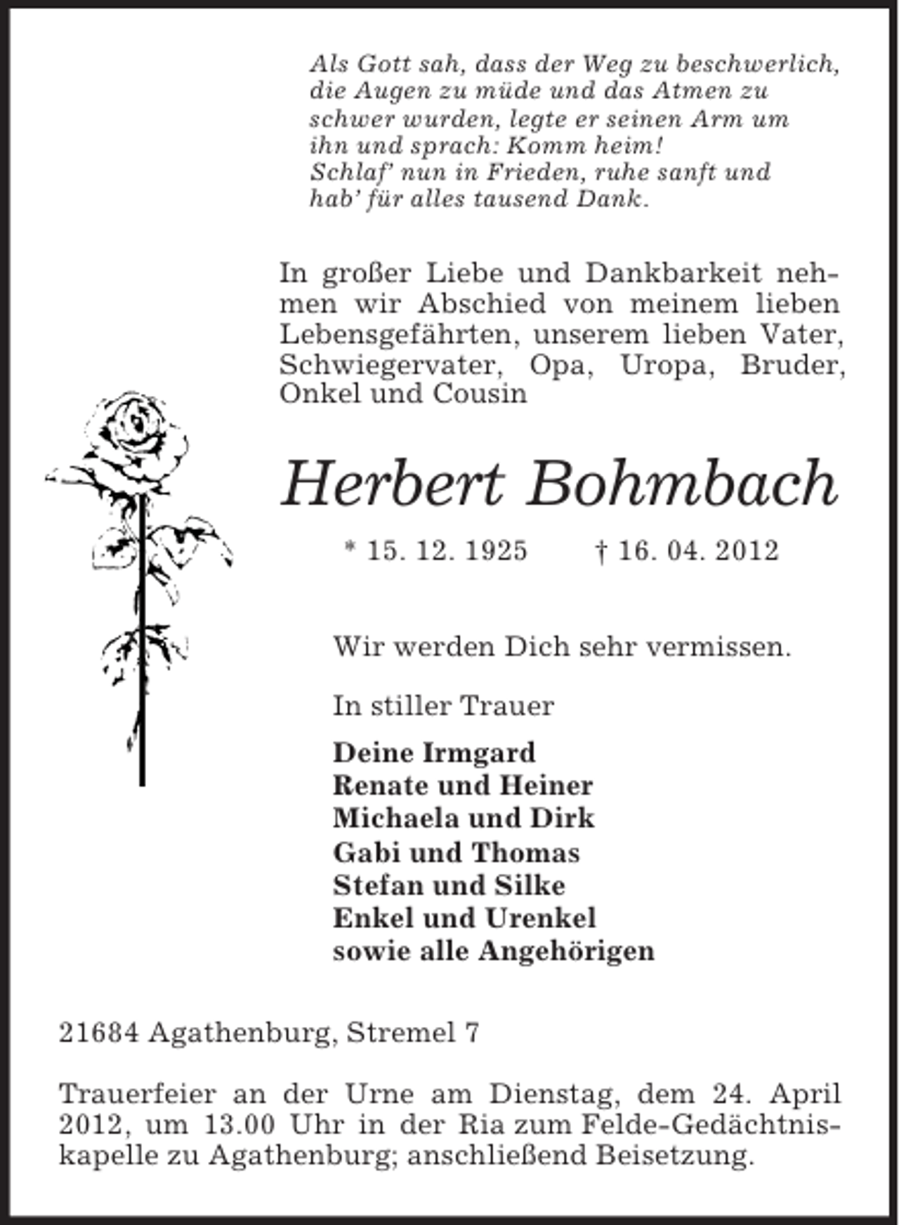 <p>Als Gott sah, dass der Weg zu beschwerlich,<br />die Augen zu müde und das Atmen zu<br />schwer wurden, legte er seinen Arm um<br />ihn und sprach: Komm heim!<br />Schlaf’ nun in Frieden, ruhe sanft und<br />hab’ für alles tausend Dank.</p><p>In großer Liebe und Dankbarkeit nehmen wir Abschied von meinem lieben<br />Lebensgefährten, unserem lieben Vater,<br />Schwiegervater, Opa, Uropa, Bruder,<br />Onkel und Cousin</p><p>Herbert Bohmbach<br />* 15. 12. 1925</p><p>† 16. 04. 2012</p><p>Wir werden Dich sehr vermissen.<br />In stiller Trauer<br />Deine Irmgard<br />Renate und Heiner<br />Michaela und Dirk<br />Gabi und Thomas<br />Stefan und Silke<br />Enkel und Urenkel<br />sowie alle Angehörigen<br />21684 Agathenburg, Stremel 7<br />Trauerfeier an der Urne am Dienstag, dem 24. April<br />2012, um 13.00 Uhr in der Ria zum Felde-Gedächtniskapelle zu Agathenburg; anschließend Beisetzung.</p>