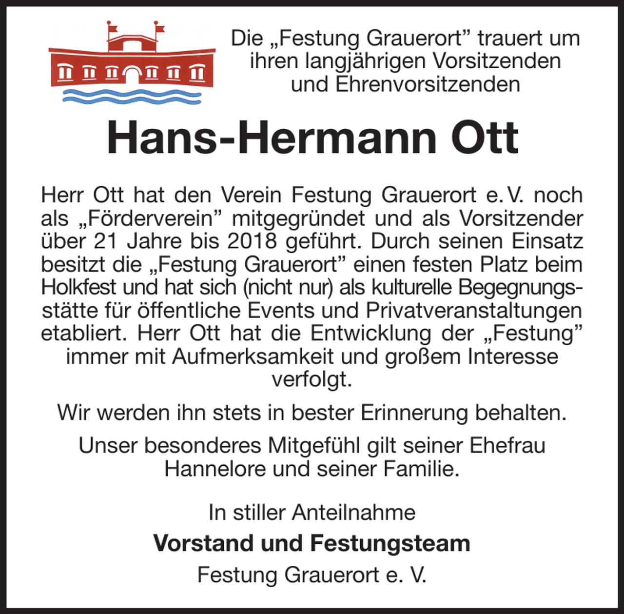 <p>Die „Festung Grauerort” trauert um ihren langjährigen Vorsitzenden und Ehrenvorsitzenden<br />Hans-Hermann Ott<br />Herr Ott hat den Verein Festung Grauerort e. V. noch<br />als „Förderverein” mitgegründet und als Vorsitzender<br />über 21 Jahre bis 2018 geführt. Durch seinen Einsatz<br />besitzt die „Festung Grauerort” einen festen Platz beim<br />Holkfest und hat sich (nicht nur) als kulturelle Begegnungs-<br />stätte für öffentliche Events und Privatveranstaltungen etabliert. Herr Ott hat die Entwicklung der „Festung”<br />immer mit Aufmerksamkeit und großem Interesse<br />verfolgt.<br />Wir werden ihn stets in bester Erinnerung behalten.<br />Unser besonderes Mitgefühl gilt seiner Ehefrau<br />Hannelore und seiner Familie.<br />In stiller Anteilnahme<br />Vorstand und Festungsteam<br />Festung Grauerort e. V.</p>