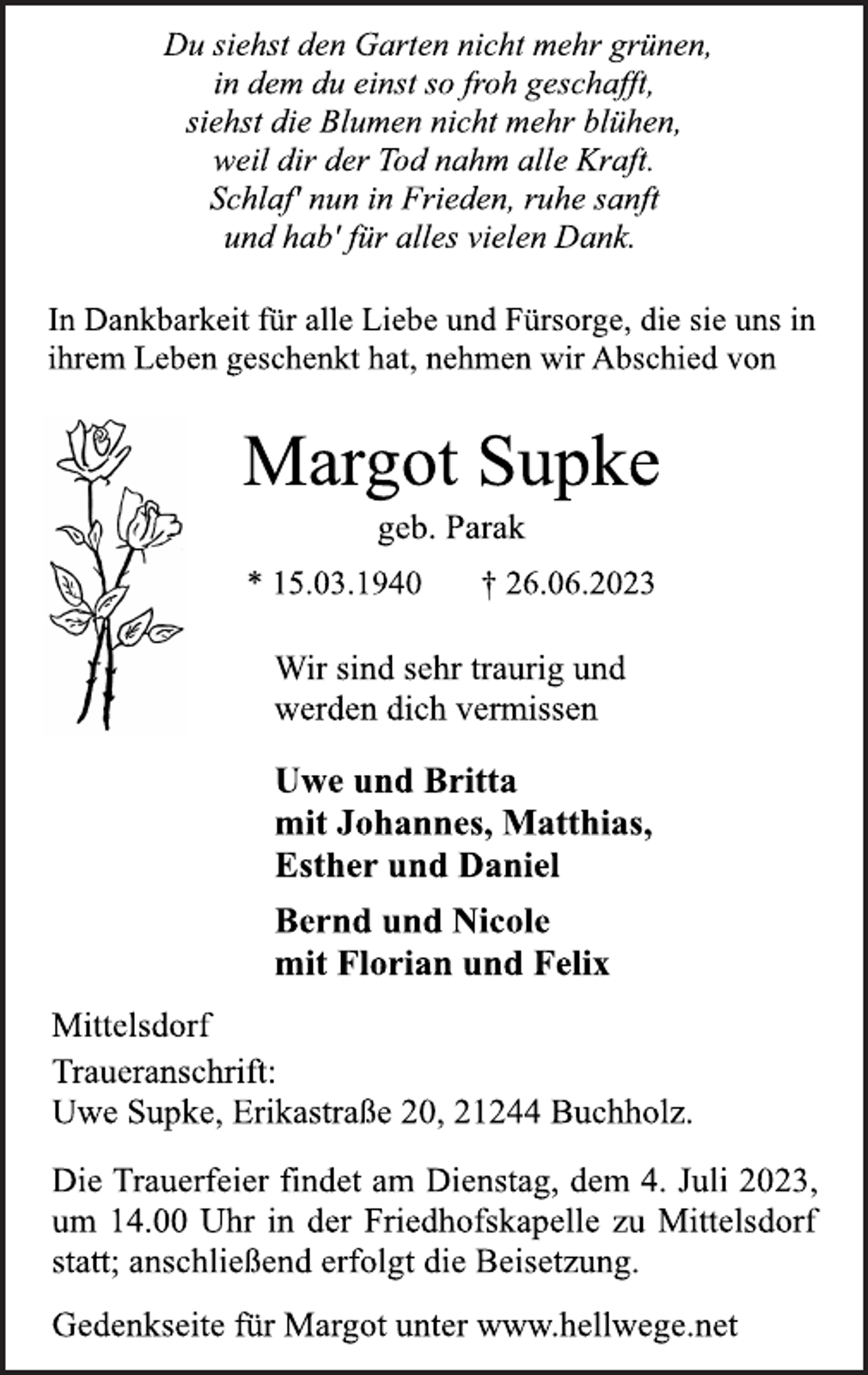 <p>Du siehst den Garten nicht mehr grünen,<br />in dem du einst so froh geschafft,<br />siehst die Blumen nicht mehr blühen,<br />weil dir der Tod nahm alle Kraft.<br />Schlaf' nun in Frieden, ruhe sanft<br />und hab' für alles vielen Dank.<br />In Dankbarkeit für alle Liebe und Fürsorge, die sie uns in<br />ihrem Leben geschenkt hat, nehmen wir Abschied von<br />Margot Supke<br />geb. Parak<br />* 15.03.1940 † 26.06.2023<br />Wir sind sehr traurig und<br />werden dich vermissen<br />Uwe und Britta<br />mit Johannes, Matthias,<br />Esther und Daniel<br />Bernd und Nicole<br />mit Florian und Felix<br />Mittelsdorf<br />Traueranschrift:<br />Uwe Supke, Erikastraße 20, 21244 Buchholz.<br />Die Trauerfeier findet am Dienstag, dem 4. Juli 2023,<br />um 14.00 Uhr in der Friedhofskapelle zu Mittelsdorf<br />statt; anschließend erfolgt die Beisetzung.<br />Gedenkseite für Margot unter www.hellwege.net</p>