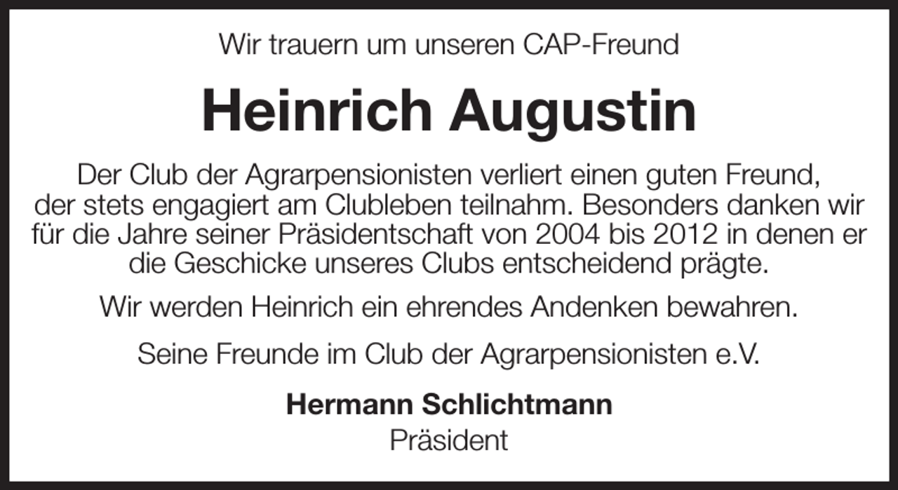 <p>Wir trauern um unseren CAP-Freund<br />Heinrich Augustin<br />Der Club der Agrarpensionisten verliert einen guten Freund,<br />der stets engagiert am Clubleben teilnahm. Besonders danken wir für die Jahre seiner Präsidentschaft von 2004 bis 2012 in denen er die Geschicke unseres Clubs entscheidend prägte.<br />Wir werden Heinrich ein ehrendes Andenken bewahren.<br />Seine Freunde im Club der Agrarpensionisten e.V.<br />Hermann Schlichtmann<br />Präsident</p>