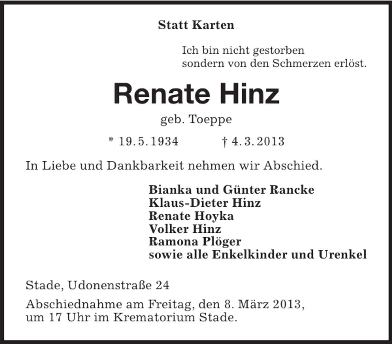 <p>Statt Karten<br />Ich bin nicht gestorben<br />sondern von den Schmerzen erlöst.</p><p>Renate Hinz<br />geb. Toeppe<br />* 19. 5. 1934</p><p>† 4. 3. 2013</p><p>In Liebe und Dankbarkeit nehmen wir Abschied.<br />Bianka und Günter Rancke<br />Klaus-Dieter Hinz<br />Renate Hoyka<br />Volker Hinz<br />Ramona Plöger<br />sowie alle Enkelkinder und Urenkel<br />Stade, Udonenstraße 24<br />Abschiednahme am Freitag, den 8. März 2013,<br />um 17 Uhr im Krematorium Stade.</p>