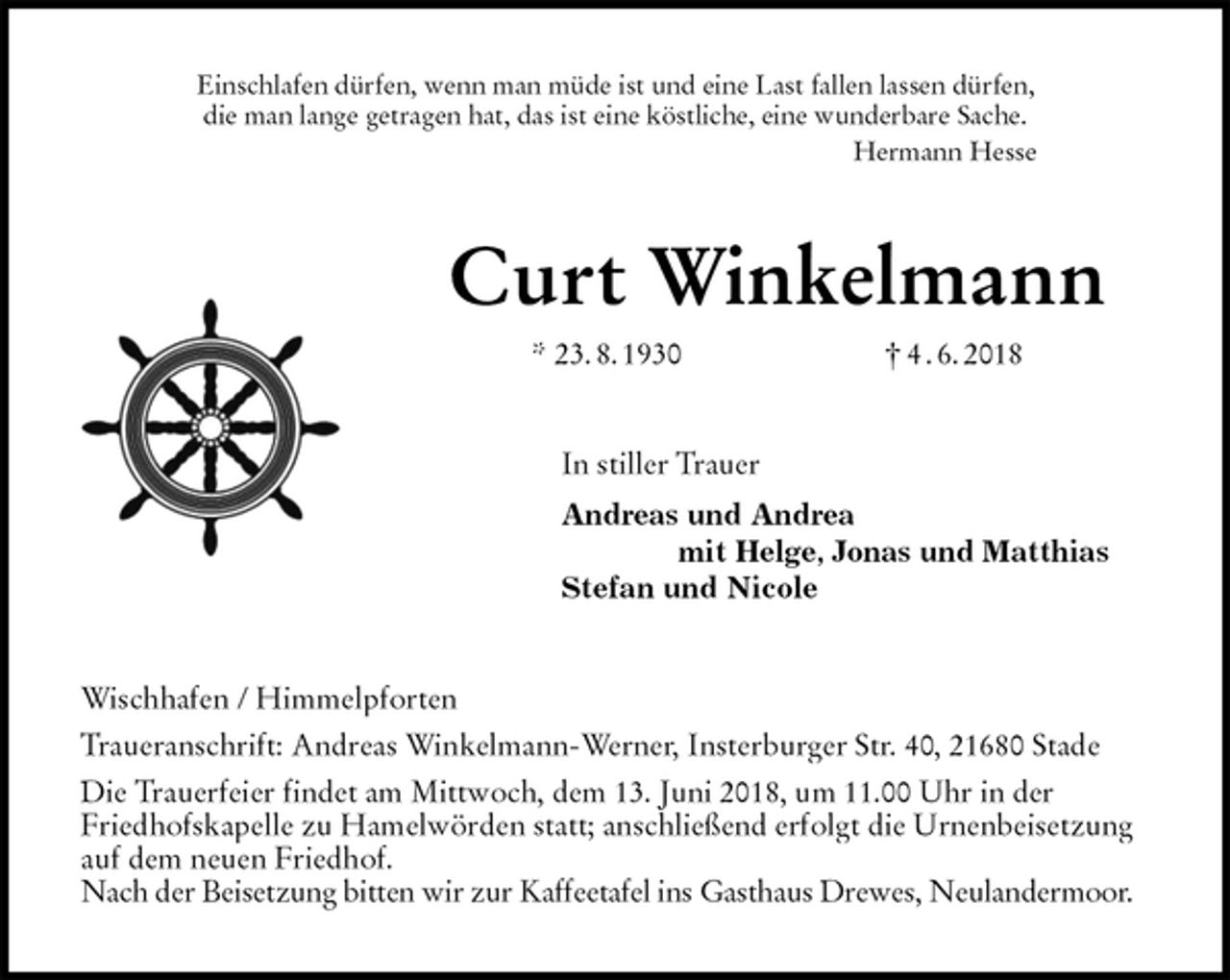 <p>Einschlafen dürfen, wenn man müde ist und eine Last fallen lassen dürfen,<br />die man lange getragen hat, das ist eine köstliche, eine wunderbare Sache.<br />Hermann Hesse<br />Curt Winkelmann<br />* 23. 8. 1930 † 4 . 6. 2018<br />In stiller Trauer<br />Andreas und Andrea<br />mit Helge, Jonas und Matthias<br />Stefan und Nicole<br />Wischhafen / Himmelpforten<br />Traueranschrift: Andreas Winkelmann-Werner, Insterburger Str. 40, 21680 Stade<br />Die Trauerfeier findet am Mittwoch, dem 13. Juni 2018, um 11.00 Uhr in der<br />Friedhofskapelle zu Hamelwörden statt; anschließend erfolgt die Urnenbeisetzung auf dem neuen Friedhof.<br />Nach der Beisetzung bitten wir zur Kaffeetafel ins Gasthaus Drewes, Neulandermoor.</p>