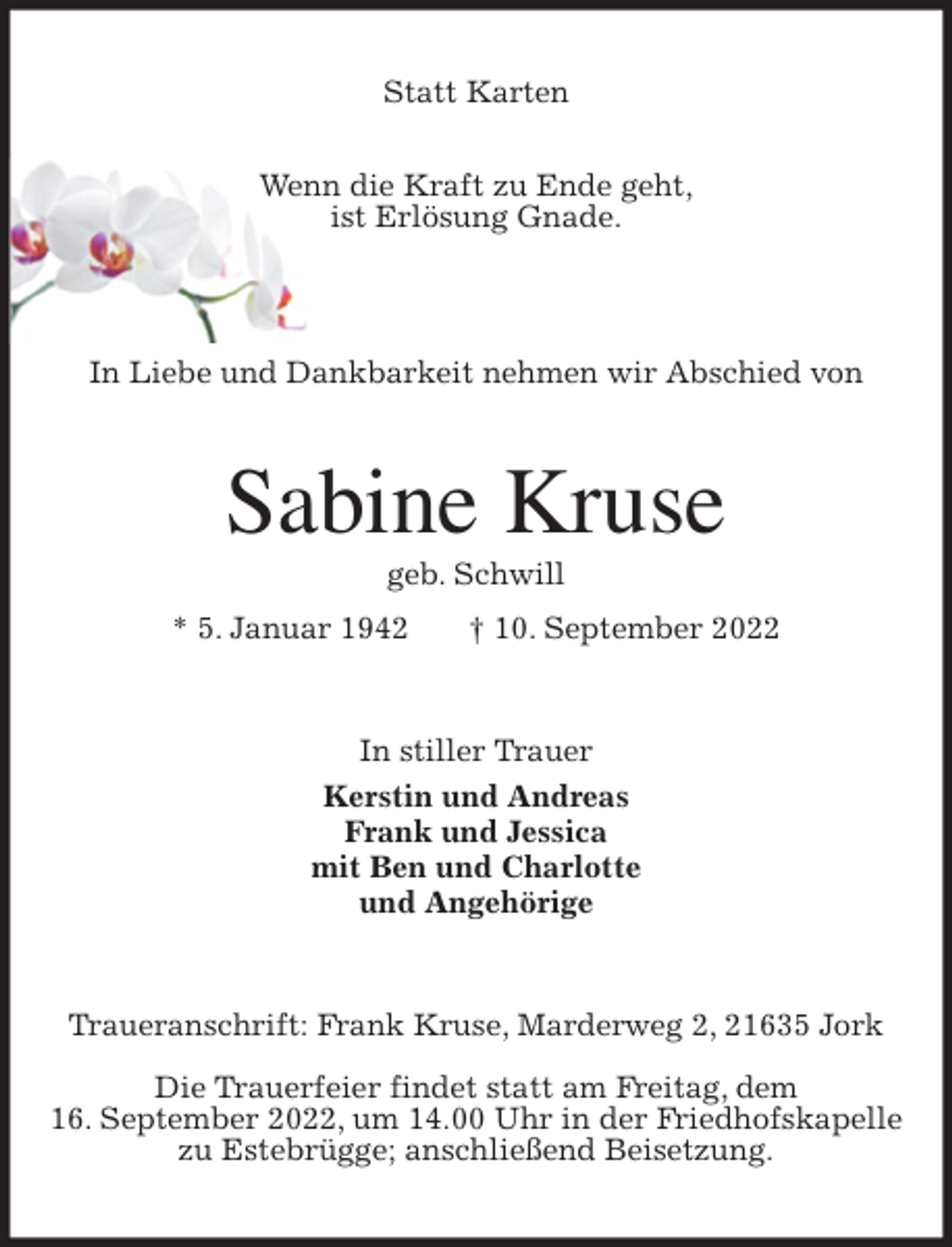 <p>Statt Karten</p><p>Wenn die Kraft zu Ende geht,<br />ist Erlösung Gnade.</p><p>In Liebe und Dankbarkeit nehmen wir Abschied von<br />Sabine Kruse<br />geb. Schwill<br />* 5. Januar 1942 † 10. September 2022<br />In stiller Trauer<br />Kerstin und Andreas<br />Frank und Jessica<br />mit Ben und Charlotte<br />und Angehörige<br />Traueranschrift: Frank Kruse, Marderweg 2, 21635 Jork</p><p>Die Trauerfeier findet statt am Freitag, dem<br />16. September 2022, um 14.00 Uhr in der Friedhofskapelle<br />zu Estebrügge; anschließend Beisetzung.</p>
