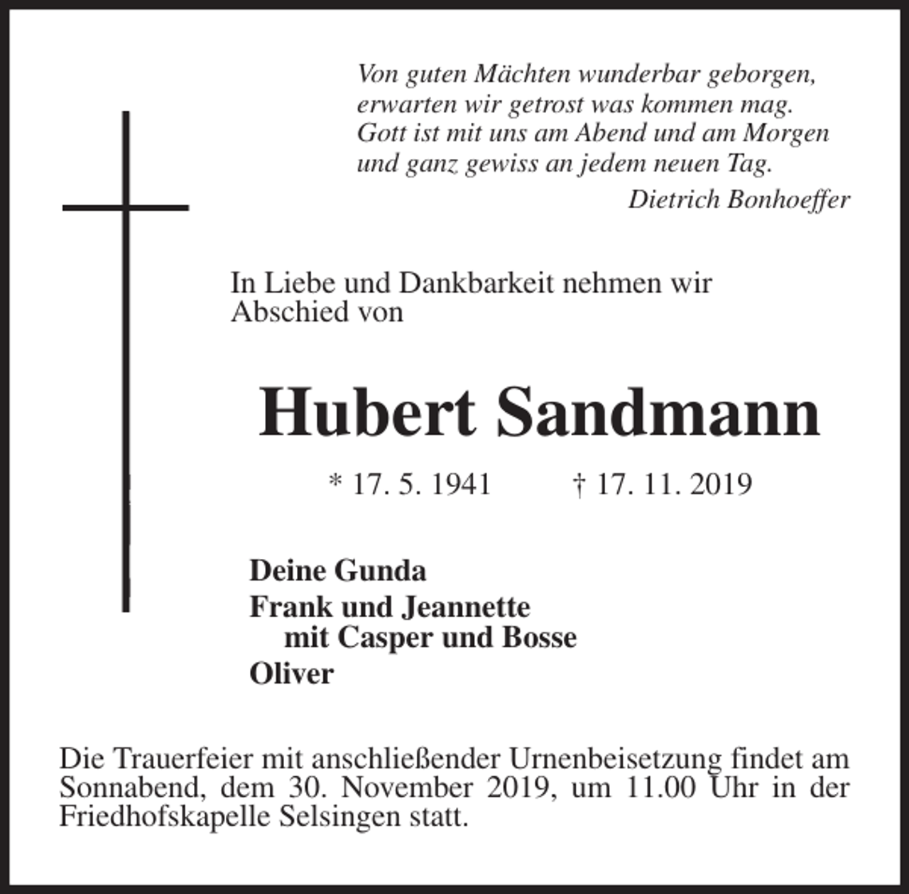 <p>Von guten Mächten wunderbar geborgen,<br />erwarten wir getrost was kommen mag.<br />Gott ist mit uns am Abend und am Morgen<br />und ganz gewiss an jedem neuen Tag.<br />Dietrich Bonhoeffer<br />In Liebe und Dankbarkeit nehmen wir<br />Abschied von<br />Hubert Sandmann<br />* 17. 5. 1941 † 17. 11. 2019<br />Deine Gunda<br />Frank und Jeannette<br />mit Casper und Bosse<br />Oliver<br />Die Trauerfeier mit anschließender Urnenbeisetzung findet am Sonnabend, dem 30. November 2019, um 11.00 Uhr in der<br />Friedhofskapelle Selsingen statt.</p>