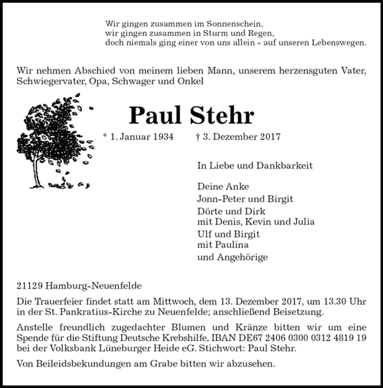 <p>Wir gingen zusammen im Sonnenschein,<br />wir gingen zusammen in Sturm und Regen,<br />doch niemals ging einer von uns allein - auf unseren Lebenswegen.<br />Wir nehmen Abschied von meinem lieben Mann, unserem herzensguten Vater,<br />Schwiegervater, Opa, Schwager und Onkel<br />Paul Stehr<br />* 1. Januar 1934 † 3. Dezember 2017<br />In Liebe und Dankbarkeit</p><p>Deine Anke<br />Jonn-Peter und Birgit<br />Dörte und Dirk<br />mit Denis, Kevin und Julia<br />Ulf und Birgit<br />mit Paulina<br />und Angehörige<br />21129 Hamburg-Neuenfelde<br />Die Trauerfeier findet statt am Mittwoch, dem 13. Dezember 2017, um 13.30 Uhr<br />in der St. Pankratius-Kirche zu Neuenfelde; anschließend Beisetzung.<br />Anstelle freundlich zugedachter Blumen und Kränze bitten wir um eine<br />Spende für die Stiftung Deutsche Krebshilfe, IBAN DE67 2406 0300 0312 4819 19<br />bei der Volksbank Lüneburger Heide eG. Stichwort: Paul Stehr.<br />Von Beileidsbekundungen am Grabe bitten wir abzusehen.</p>