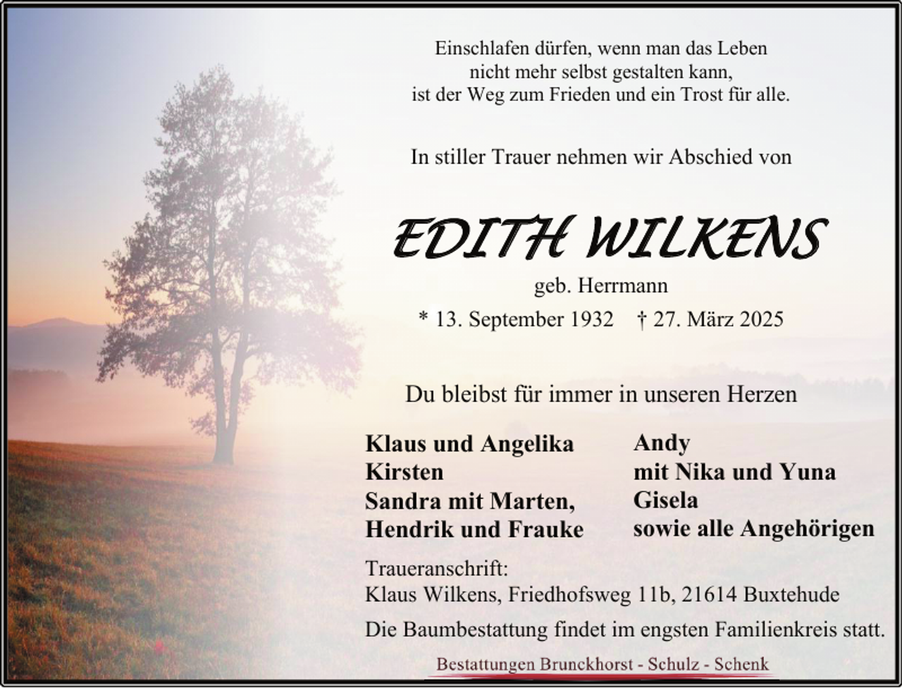 <p>Einschlafen dürfen, wenn man das Leben<br />nicht mehr selbst gestalten kann,<br />ist der Weg zum Frieden und ein Trost für alle.</p><p>In stiller Trauer nehmen wir Abschied von</p><p>EDITH WILKENS<br />geb. Herrmann<br />* 13. September 1932 † 27. März 2025</p><p>Du bleibst für immer in unseren Herzen<br />Klaus und Angelika<br />Kirsten<br />Sandra mit Marten,<br />Hendrik und Frauke</p><p>Andy<br />mit Nika und Yuna<br />Gisela<br />sowie alle Angehörigen</p><p>Traueranschrift:<br />Klaus Wilkens, Friedhofsweg 11b, 21614 Buxtehude<br />Die Baumbestattung findet im engsten Familienkreis statt.</p>