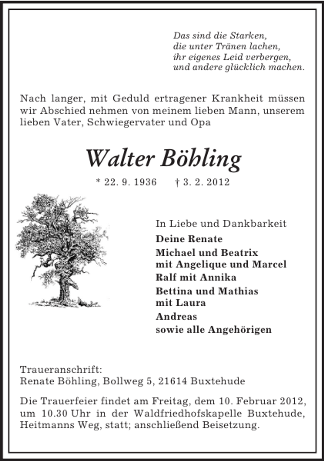 <p>Das sind die Starken,<br />die unter Tränen lachen,<br />ihr eigenes Leid verbergen,<br />und andere glücklich machen.</p><p>Nach langer, mit Geduld ertragener Krankheit müssen<br />wir Abschied nehmen von meinem lieben Mann, unserem<br />lieben Vater, Schwiegervater und Opa</p><p>Walter Böhling<br />* 22. 9. 1936</p><p>† 3. 2. 2012</p><p>In Liebe und Dankbarkeit<br />Deine Renate<br />Michael und Beatrix<br />mit Angelique und Marcel<br />Ralf mit Annika<br />Bettina und Mathias<br />mit Laura<br />Andreas<br />sowie alle Angehörigen</p><p>Traueranschrift:<br />Renate Böhling, Bollweg 5, 21614 Buxtehude<br />Die Trauerfeier findet am Freitag, dem 10. Februar 2012,<br />um 10.30 Uhr in der Waldfriedhofskapelle Buxtehude,<br />Heitmanns Weg, statt; anschließend Beisetzung.</p>