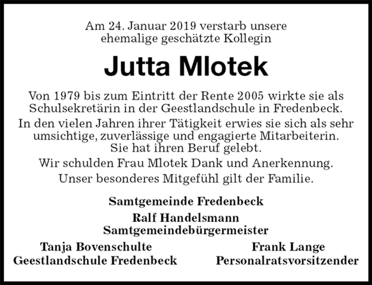 <p>Am 24. Januar 2019 verstarb unsere<br />ehemalige geschätzte Kollegin<br />Jutta Mlotek<br />Von 1979 bis zum Eintritt der Rente 2005 wirkte sie als Schulsekretärin in der Geestlandschule in Fredenbeck.<br />In den vielen Jahren ihrer Tätigkeit erwies sie sich als sehr umsichtige, zuverlässige und engagierte Mitarbeiterin.<br />Sie hat ihren Beruf gelebt.<br />Wir schulden Frau Mlotek Dank und Anerkennung.<br />Unser besonderes Mitgefühl gilt der Familie.<br />Samtgemeinde Fredenbeck<br />Ralf Handelsmann<br />Samtgemeindebürgermeister<br />Tanja Bovenschulte Frank Lange<br />Geestlandschule Fredenbeck Personalratsvorsitzender</p>