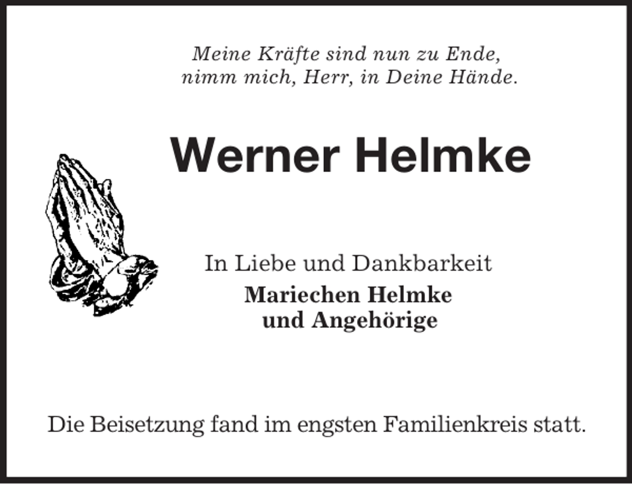 <p>Meine Kräfte sind nun zu Ende,<br />nimm mich, Herr, in Deine Hände.<br />Werner Helmke</p>
<p>In Liebe und Dankbarkeit<br />Mariechen Helmke<br />und Angehörige</p>
<p>Die Beisetzung fand im engsten Familienkreis statt.</p>