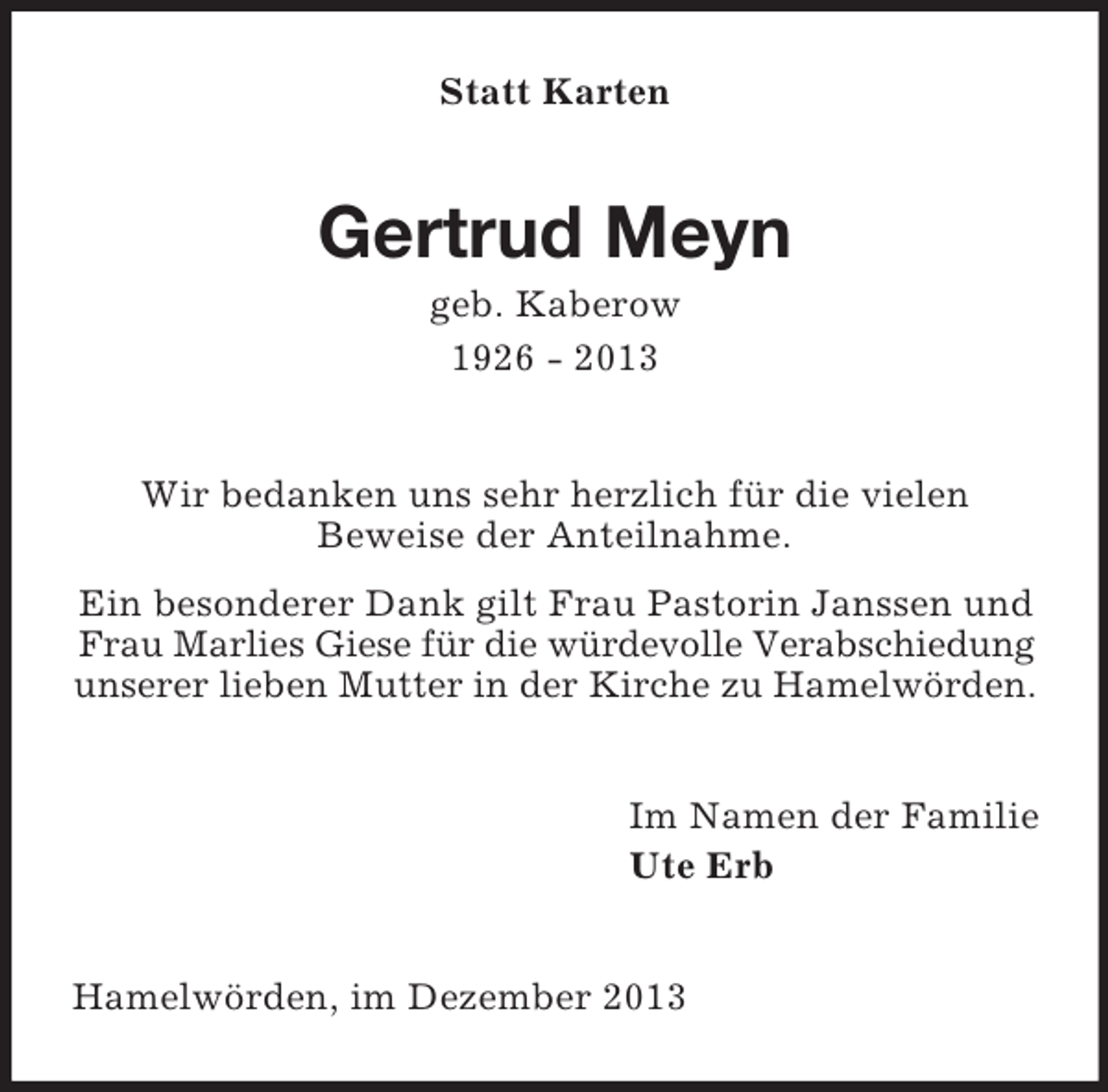 <p>Statt Karten</p><p>Gertrud Meyn<br />geb. Kaberow<br />1926 - 2013</p><p>Wir bedanken uns sehr herzlich für die vielen<br />Beweise der Anteilnahme.<br />Ein besonderer Dank gilt Frau Pastorin Janssen und<br />Frau Marlies Giese für die würdevolle Verabschiedung<br />unserer lieben Mutter in der Kirche zu Hamelwörden.<br />Im Namen der Familie<br />Ute Erb</p><p>Hamelwörden, im Dezember 2013</p>