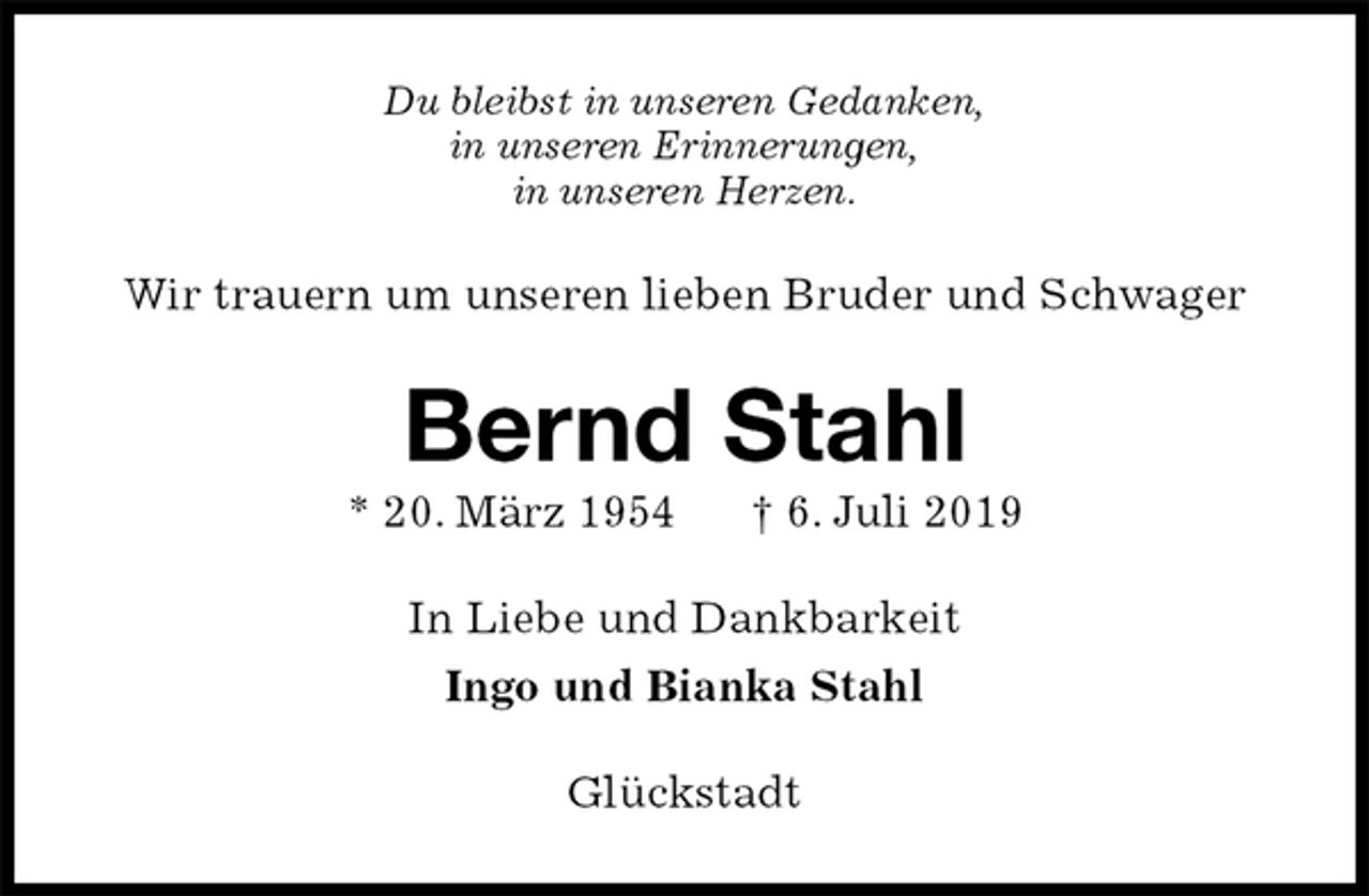 <p>Du bleibst in unseren Gedanken,<br />in unseren Erinnerungen,<br />in unseren Herzen.<br />Wir trauern um unseren lieben Bruder und Schwager<br />Bernd Stahl<br />* 20. März 1954 † 6. Juli 2019<br />In Liebe und Dankbarkeit<br />Ingo und Bianka Stahl<br />Glückstadt</p>