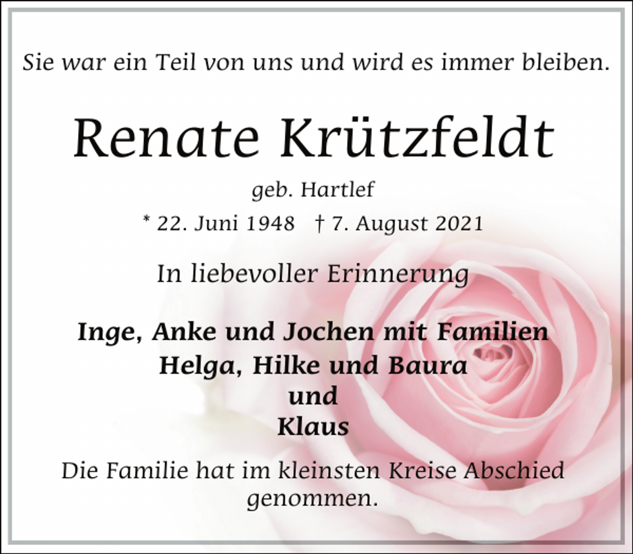 <p>Sie war ein Teil von uns und wird es immer bleiben.<br />Renate Krützfeldt<br />geb. Hartlef<br />* 22. Juni 1948 † 7. August 2021<br />In liebevoller Erinnerung<br />Inge, Anke und Jochen mit Familien<br />Helga, Hilke und Baura<br />und<br />Klaus<br />Die Familie hat im kleinsten Kreise Abschied<br />genommen.</p>