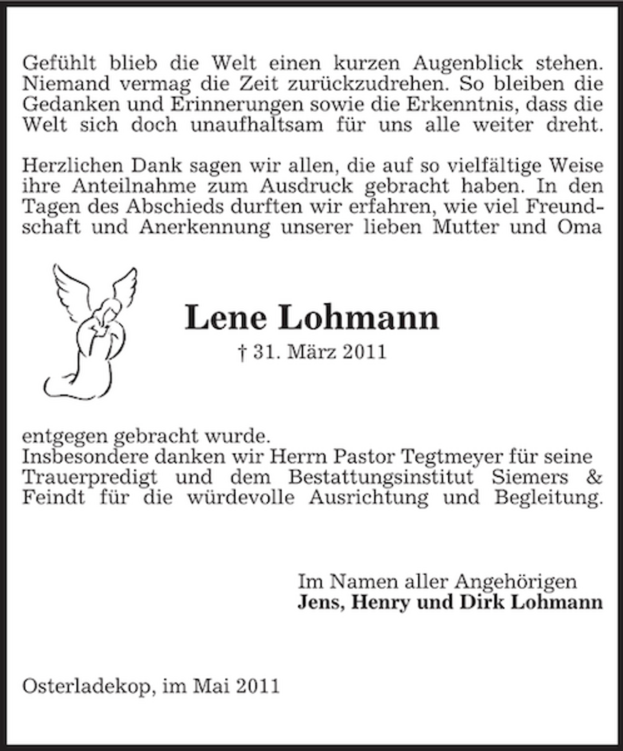 <p>Gefühlt blieb die Welt einen kurzen Augenblick stehen. Niemand vermag die Zeit zurückzudrehen. So bleiben die Gedanken und Erinnerungen sowie die Erkenntnis, dass die Welt sich doch unaufhaltsam für uns alle weiter dreht. Herzlichen Dank sagen wir allen, die auf so vielfältige Weise ihre Anteilnahme zum Ausdruck gebracht haben. In den Tagen des Abschieds durften wir erfahren, wie viel Freundschaft und Anerkennung unserer lieben Mutter und Oma</p><p>Lene Lohmann<br />† 31. März 2011</p><p>entgegen gebracht wurde. Insbesondere danken wir Herrn Pastor Tegtmeyer für seine Trauerpredigt und dem Bestattungsinstitut Siemers &amp; Feindt für die würdevolle Ausrichtung und Begleitung.</p><p>Im Namen aller Angehörigen Jens, Henry und Dirk Lohmann</p><p>Osterladekop, im Mai 2011</p>