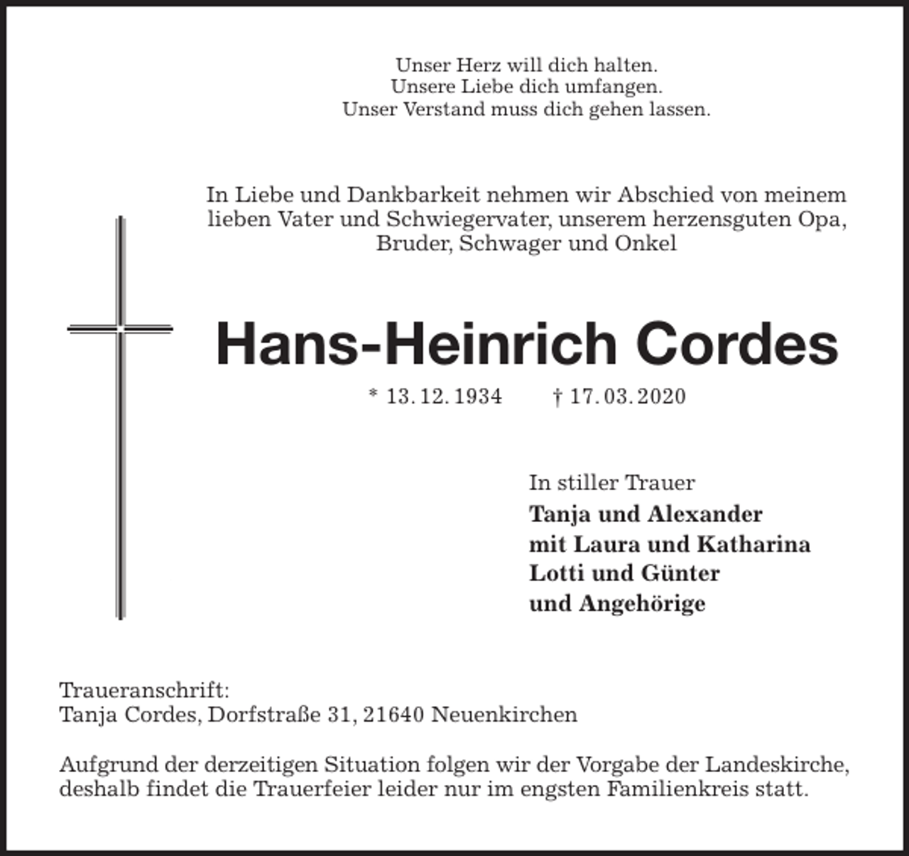 <p>Unser Herz will dich halten.<br />Unsere Liebe dich umfangen.<br />Unser Verstand muss dich gehen lassen.<br />In Liebe und Dankbarkeit nehmen wir Abschied von meinem lieben Vater und Schwiegervater, unserem herzensguten Opa, Bruder, Schwager und Onkel<br />Hans-Heinrich Cordes<br />* 13. 12. 1934 † 17. 03. 2020<br />In stiller Trauer<br />Tanja und Alexander<br />mit Laura und Katharina<br />Lotti und Günter<br />und Angehörige<br />Traueranschrift:<br />Tanja Cordes, Dorfstraße 31, 21640 Neuenkirchen</p>
<p>Aufgrund der derzeitigen Situation folgen wir der Vorgabe der Landeskirche,<br />deshalb findet die Trauerfeier leider nur im engsten Familienkreis statt.</p>