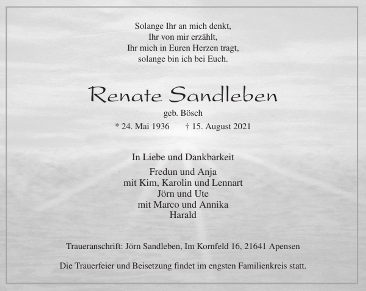 <p>Solange Ihr an mich denkt,<br />Ihr von mir erzählt,<br />Ihr mich in Euren Herzen tragt,<br />solange bin ich bei Euch.<br />Renate Sandleben<br />geb. Bösch<br />* 24. Mai 1936 † 15. August 2021<br />In Liebe und Dankbarkeit<br />Fredun und Anja<br />mit Kim, Karolin und Lennart<br />Jörn und Ute<br />mit Marco und Annika<br />Harald<br />Traueranschrift: Jörn Sandleben, Im Kornfeld 16, 21641 Apensen</p>
<p>Die Trauerfeier und Beisetzung findet im engsten Familienkreis statt.</p>