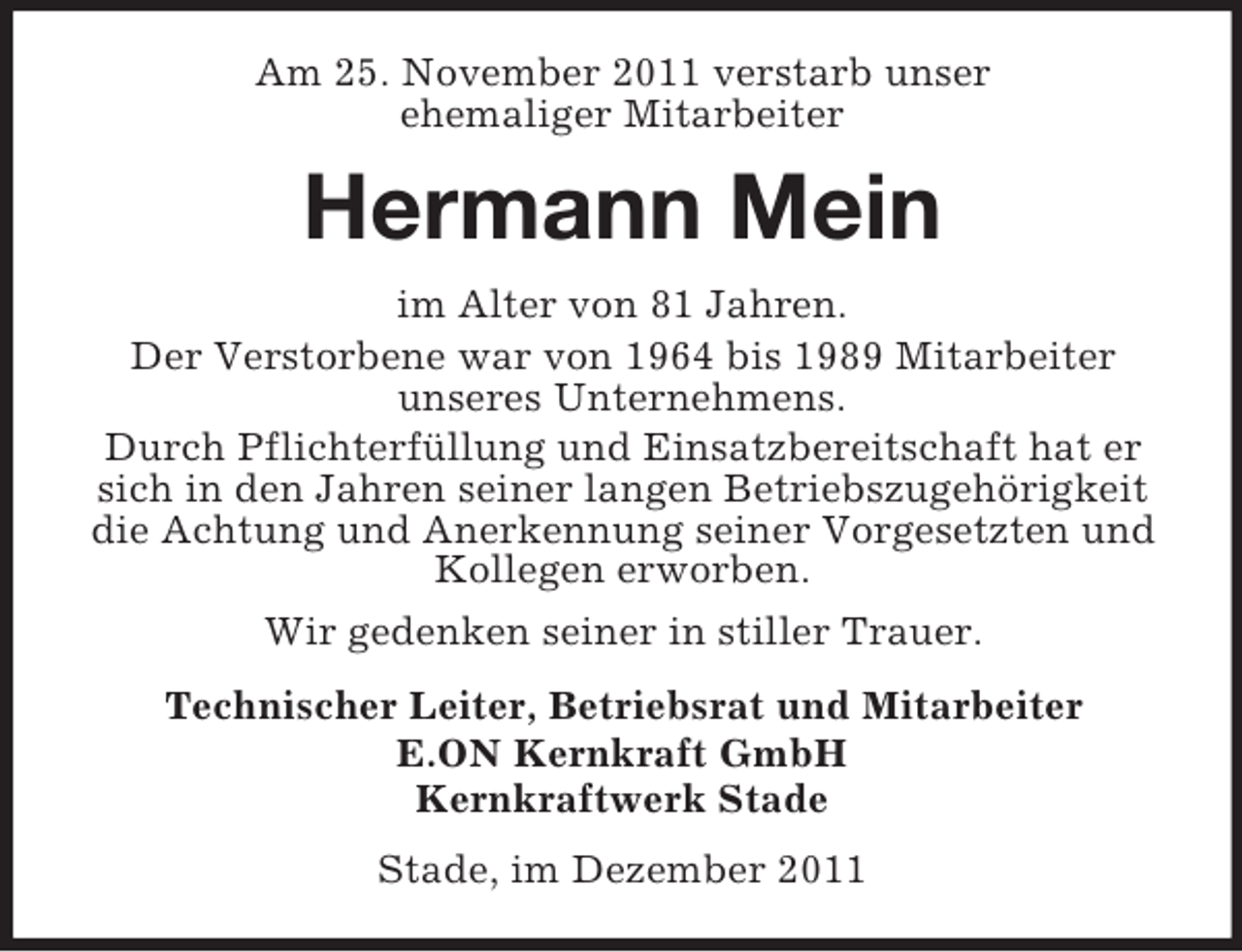 <p>Am 25. November 2011 verstarb unser<br />ehemaliger Mitarbeiter</p><p>Hermann Mein<br />im Alter von 81 Jahren.<br />Der Verstorbene war von 1964 bis 1989 Mitarbeiter<br />unseres Unternehmens.<br />Durch Pflichterfüllung und Einsatzbereitschaft hat er<br />sich in den Jahren seiner langen Betriebszugehörigkeit<br />die Achtung und Anerkennung seiner Vorgesetzten und<br />Kollegen erworben.<br />Wir gedenken seiner in stiller Trauer.<br />Technischer Leiter, Betriebsrat und Mitarbeiter<br />E.ON Kernkraft GmbH<br />Kernkraftwerk Stade<br />Stade, im Dezember 2011</p>