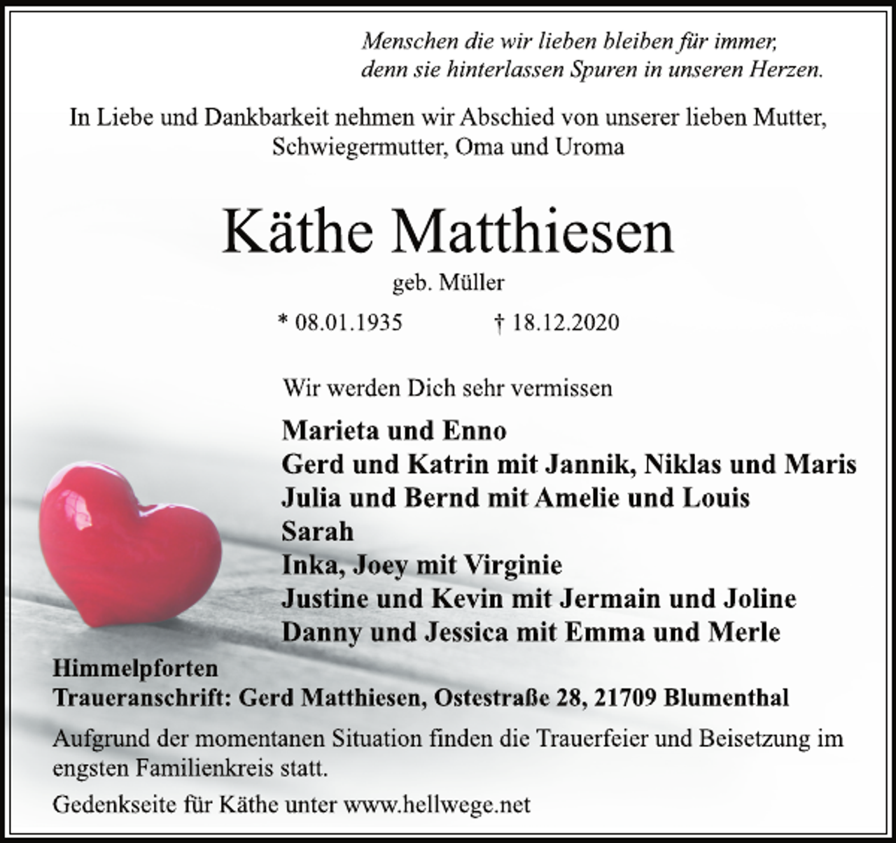 <p>Menschen die wir lieben bleiben für immer,<br />denn sie hinterlassen Spuren in unseren Herzen.<br />In Liebe und Dankbarkeit nehmen wir Abschied von unserer lieben Mutter, Schwiegermutter, Oma und Uroma<br />Käthe Matthiesen<br />geb. Müller<br />* 08.01.1935 † 18.12.2020<br />Wir werden Dich sehr vermissen<br />Marieta und Enno<br />Gerd und Katrin mit Jannik, Niklas und Maris<br />Julia und Bernd mit Amelie und Louis<br />Sarah<br />Inka, Joey mit Virginie<br />Justine und Kevin mit Jermain und Joline<br />Danny und Jessica mit Emma und Merle<br />Himmelpforten<br />Traueranschrift: Gerd Matthiesen, Ostestraße 28, 21709 Blumenthal<br />Aufgrund der momentanen Situation finden die Trauerfeier und Beisetzung im engsten Familienkreis statt.<br />Gedenkseite für Käthe unter www.hellwege.net</p>
