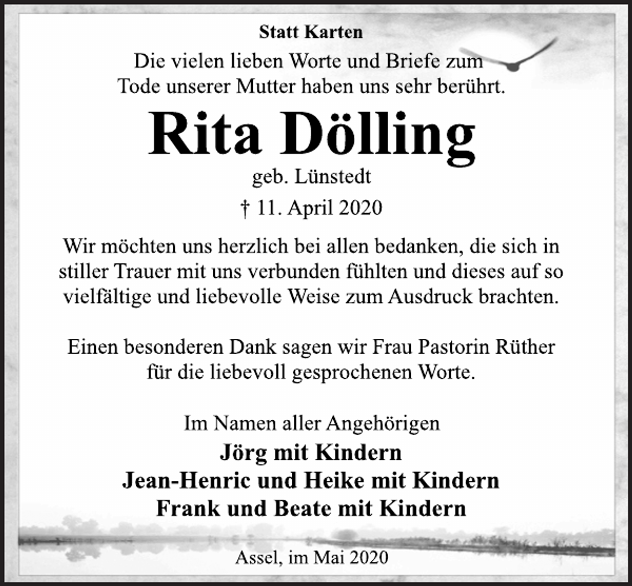 <p>Statt Karten<br />Die vielen lieben Worte und Briefe zum<br />Tode unserer Mutter haben uns sehr berührt.<br />Rita Dölling<br />geb. Lünstedt<br />† 11. April 2020<br />Wir möchten uns herzlich bei allen bedanken, die sich in<br />stiller Trauer mit uns verbunden fühlten und dieses auf so<br />vielfältige und liebevolle Weise zum Ausdruck brachten.<br />Einen besonderen Dank sagen wir Frau Pastorin Rüther<br />für die liebevoll gesprochenen Worte.<br />Im Namen aller Angehörigen<br />Jörg mit Kindern<br />Jean-Henric und Heike mit Kindern<br />Frank und Beate mit Kindern<br />Assel, im Mai 2020</p>