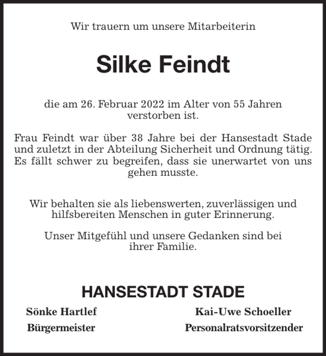 <p>Wir trauern um unsere Mitarbeiterin<br />Silke Feindt<br />die am 26. Februar 2022 im Alter von 55 Jahren<br />verstorben ist.</p>
<p>Frau Feindt war über 38 Jahre bei der Hansestadt Stade und zuletzt in der Abteilung Sicherheit und Ordnung tätig. Es fällt schwer zu begreifen, dass sie unerwartet von uns gehen musste.<br />Wir behalten sie als liebenswerten, zuverlässigen und<br />hilfsbereiten Menschen in guter Erinnerung.</p>
<p>Unser Mitgefühl und unsere Gedanken sind bei<br />ihrer Familie.</p>
<p>HANSESTADT STADE<br />Sönke Hartlef Kai-Uwe Schoeller<br />Bürgermeister Personalratsvorsitzender</p>