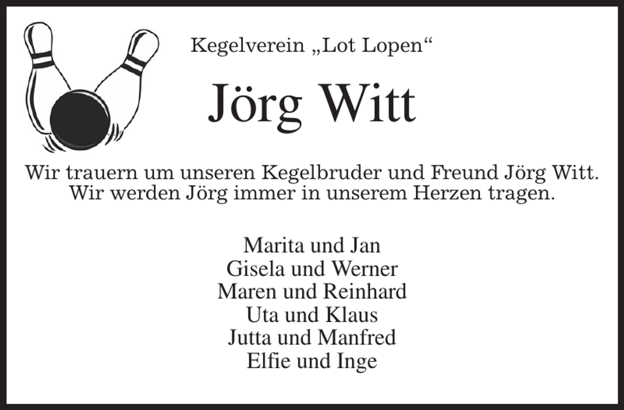 <p>Kegelverein „Lot Lopen“<br />Jörg Witt<br />Wir trauern um unseren Kegelbruder und Freund Jörg Witt.<br />Wir werden Jörg immer in unserem Herzen tragen.<br />Marita und Jan<br />Gisela und Werner<br />Maren und Reinhard<br />Uta und Klaus<br />Jutta und Manfred<br />Elfie und Inge</p>