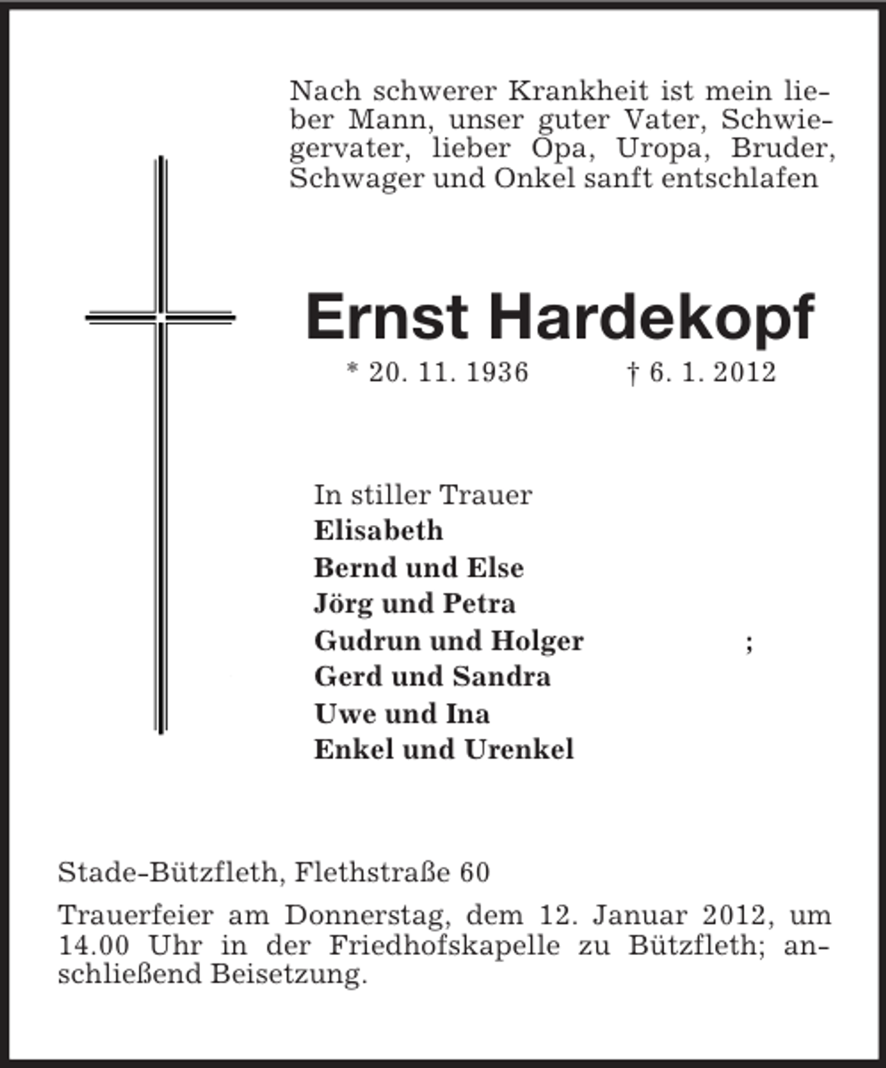 <p>Nach schwerer Krankheit ist mein lieber Mann, unser guter Vater, Schwiegervater, lieber Opa, Uropa, Bruder, Schwager und Onkel sanft entschlafen<br />Ernst Hardekopf<br />* 20. 11. 1936 † 6. 1. 2012<br />In stiller Trauer<br />Elisabeth<br />Bernd und Else<br />Jörg und Petra<br />Gudrun und Holger ;<br />Gerd und Sandra<br />Uwe und Ina<br />Enkel und Urenkel<br />Stade-Bützfleth, Flethstraße 60<br />Trauerfeier am Donnerstag, dem 12. Januar 2012, um 14.00 Uhr in der Friedhofskapelle zu Bützfleth; anschließend Beisetzung.</p>