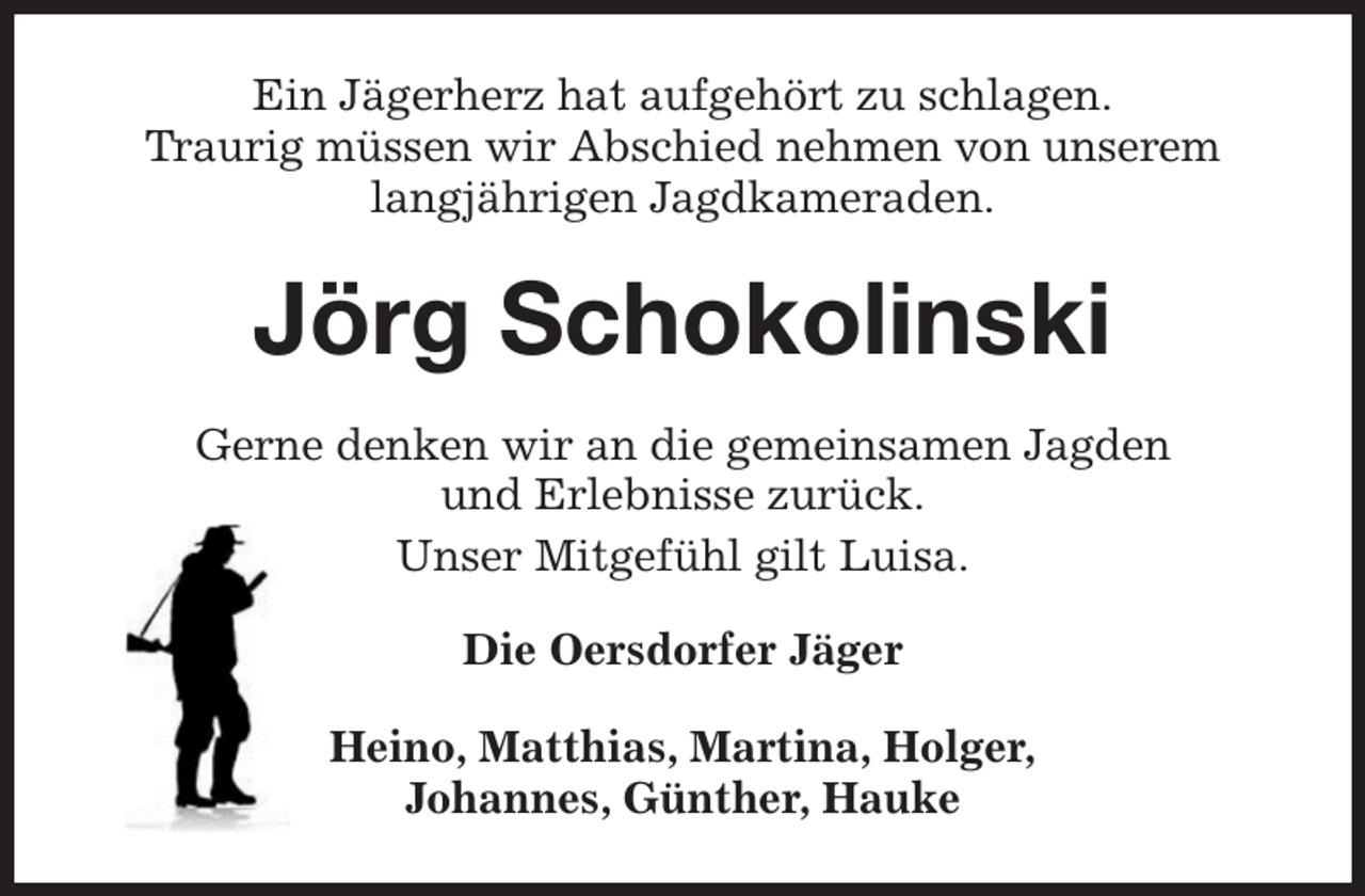 <p>Ein Jägerherz hat aufgehört zu schlagen.<br />Traurig müssen wir Abschied nehmen von unserem langjährigen Jagdkameraden.<br />Jörg Schokolinski<br />Gerne denken wir an die gemeinsamen Jagden<br />und Erlebnisse zurück.<br />Unser Mitgefühl gilt Luisa.<br />Die Oersdorfer Jäger<br />Heino, Matthias, Martina, Holger,<br />Johannes, Günther, Hauke</p>