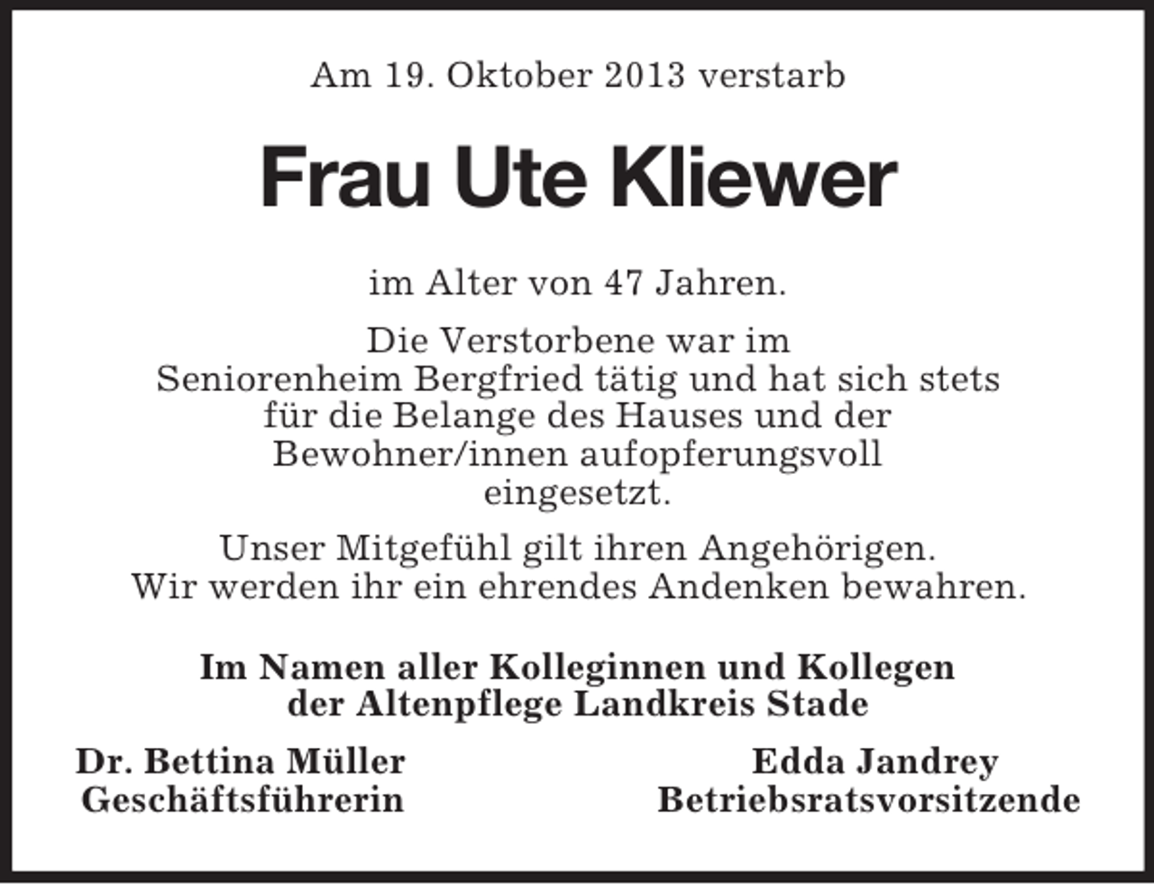 <p>Am 19. Oktober 2013 verstarb</p><p>Frau Ute Kliewer<br />im Alter von 47 Jahren.<br />Die Verstorbene war im<br />Seniorenheim Bergfried tätig und hat sich stets<br />für die Belange des Hauses und der<br />Bewohner/innen aufopferungsvoll<br />eingesetzt.<br />Unser Mitgefühl gilt ihren Angehörigen.<br />Wir werden ihr ein ehrendes Andenken bewahren.<br />Im Namen aller Kolleginnen und Kollegen<br />der Altenpflege Landkreis Stade<br />Dr. Bettina Müller<br />Edda Jandrey<br />Geschäftsführerin<br />Betriebsratsvorsitzende</p>