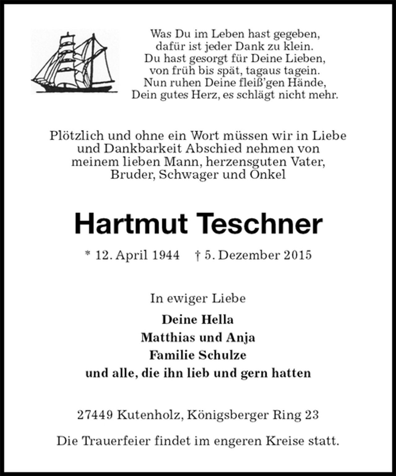 <p>Was Du im Leben hast gegeben,<br />dafür ist jeder Dank zu klein.<br />Du hast gesorgt für Deine Lieben,<br />von früh bis spät, tagaus tagein.<br />Nun ruhen Deine fleiß’gen Hände,<br />Dein gutes Herz, es schlägt nicht mehr.<br />Plötzlich und ohne ein Wort müssen wir in Liebe<br />und Dankbarkeit Abschied nehmen von<br />meinem lieben Mann, herzensguten Vater,<br />Bruder, Schwager und Onkel<br />Hartmut Teschner<br />* 12. April 1944 † 5. Dezember 2015<br />In ewiger Liebe<br />Deine Hella<br />Matthias und Anja<br />Familie Schulze<br />und alle, die ihn lieb und gern hatten<br />27449 Kutenholz, Königsberger Ring 23</p>
<p>Die Trauerfeier findet im engeren Kreise statt.</p>