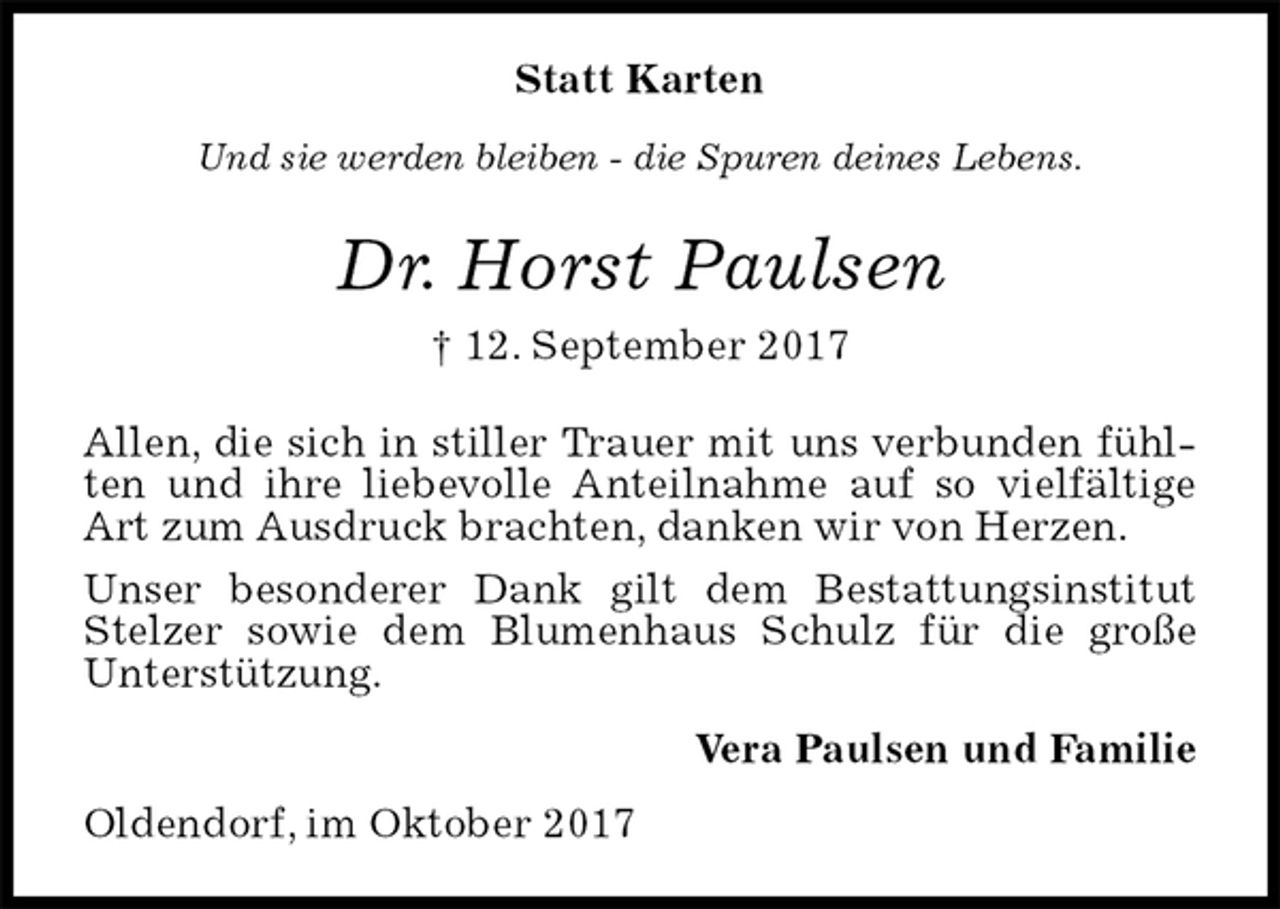 <p>Statt Karten<br />Und sie werden bleiben - die Spuren deines Lebens.<br />Dr. Horst Paulsen<br />† 12. September 2017<br />Allen, die sich in stiller Trauer mit uns verbunden fühlten und ihre liebevolle Anteilnahme auf so vielfältige Art zum Ausdruck brachten, danken wir von Herzen.<br />Unser besonderer Dank gilt dem Bestattungsinstitut Stelzer sowie dem Blumenhaus Schulz für die große Unterstützung.<br />Vera Paulsen und Familie<br />Oldendorf, im Oktober 2017</p>