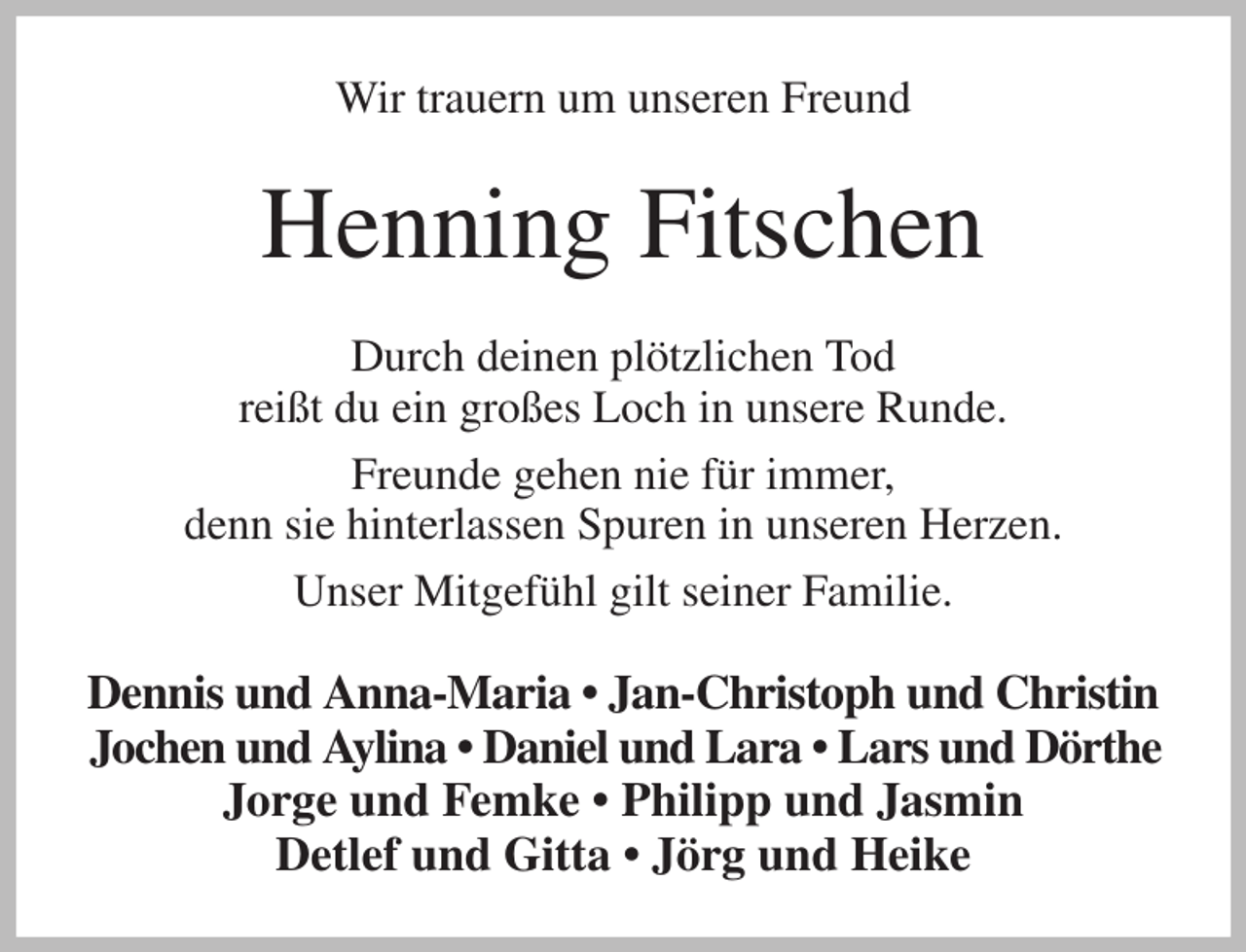 <p>Wir trauern um unseren Freund<br />Henning Fitschen<br />Durch deinen plötzlichen Tod<br />reißt du ein großes Loch in unsere Runde.<br />Freunde gehen nie für immer,<br />denn sie hinterlassen Spuren in unseren Herzen.<br />Unser Mitgefühl gilt seiner Familie.<br />Dennis und Anna-Maria • Jan-Christoph und Christin<br />Jochen und Aylina • Daniel und Lara • Lars und Dörthe<br />Jorge und Femke • Philipp und Jasmin<br />Detlef und Gitta • Jörg und Heike</p>