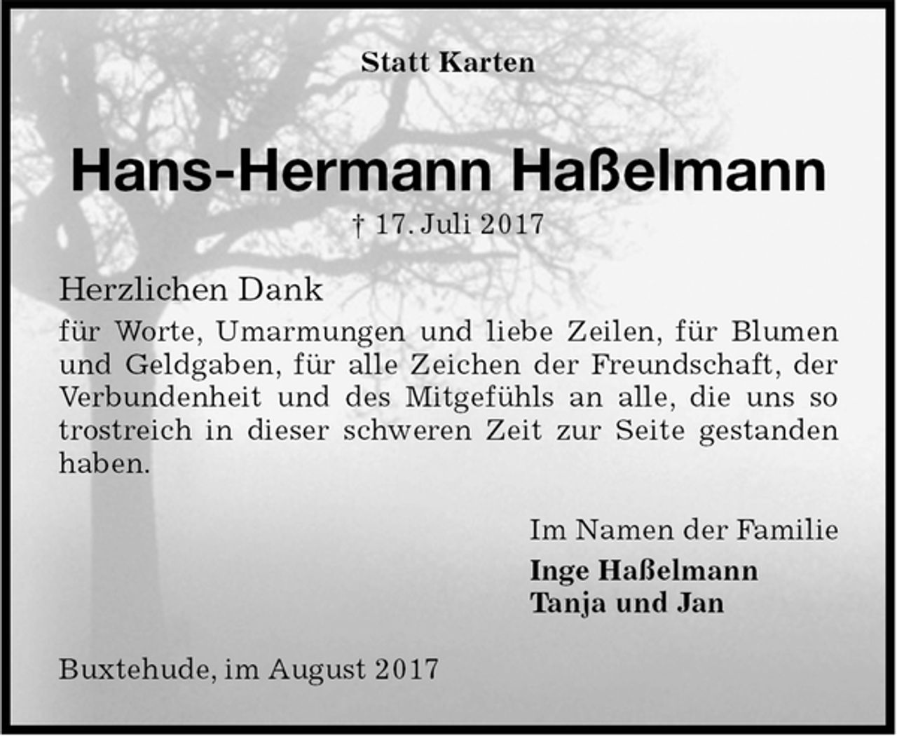 <p>Statt Karten<br />Hans-Hermann Haßelmann<br />† 17. Juli 2017<br />Herzlichen Dank<br />für Worte, Umarmungen und liebe Zeilen, für Blumen und Geldgaben, für alle Zeichen der Freundschaft, der Verbundenheit und des Mitgefühls an alle, die uns so trostreich in dieser schweren Zeit zur Seite gestanden haben.<br />Im Namen der Familie<br />Inge Haßelmann<br />Tanja und Jan<br />Buxtehude, im August 2017</p>