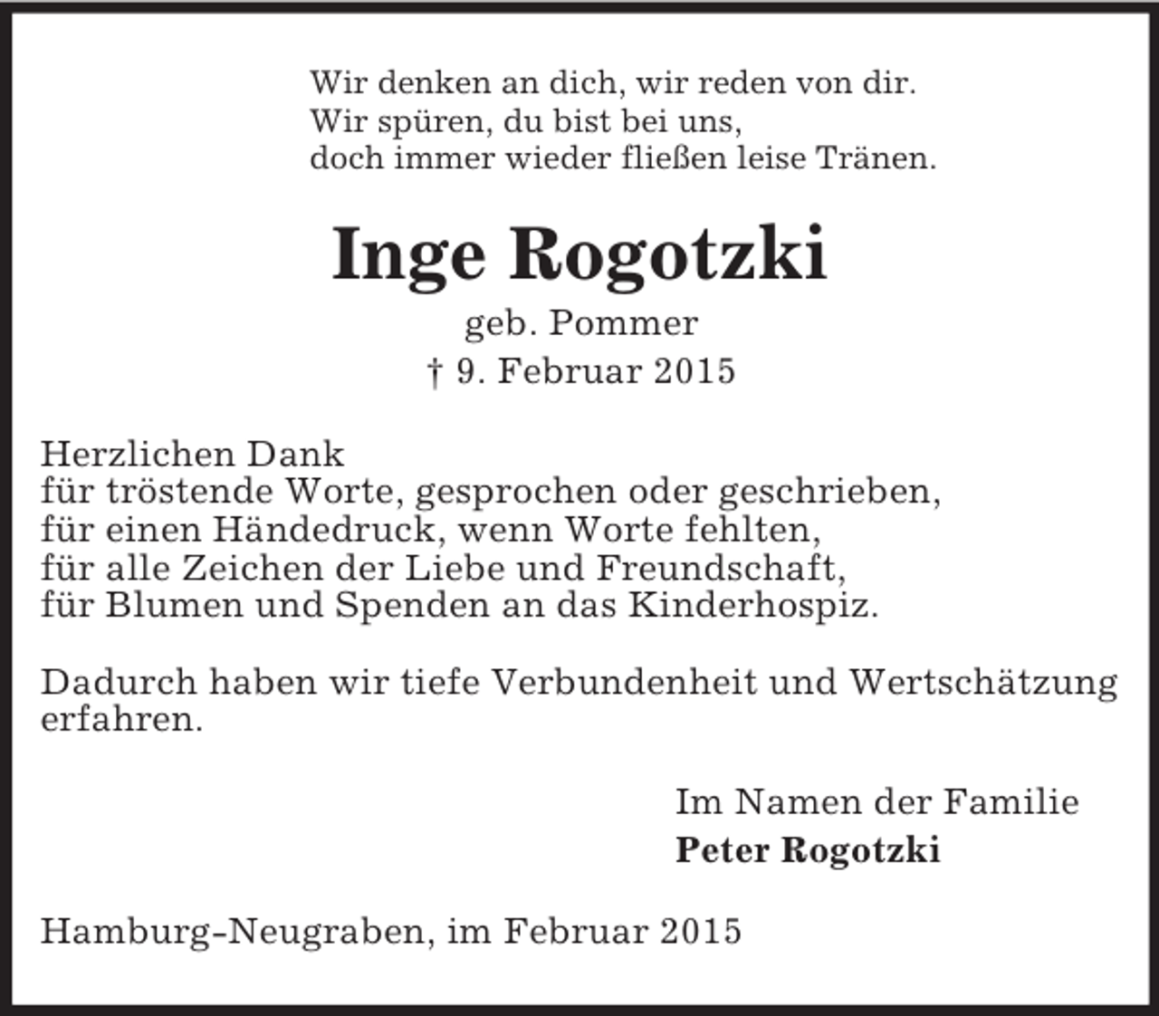 <p>Wir denken an dich, wir reden von dir.<br />Wir spüren, du bist bei uns,<br />doch immer wieder fließen leise Tränen.<br />Inge Rogotzki<br />geb. Pommer<br />† 9. Februar 2015<br />Herzlichen Dank<br />für tröstende Worte, gesprochen oder geschrieben,<br />für einen Händedruck, wenn Worte fehlten,<br />für alle Zeichen der Liebe und Freundschaft,<br />für Blumen und Spenden an das Kinderhospiz.</p><p>Dadurch haben wir tiefe Verbundenheit und Wertschätzung<br />erfahren.<br />Im Namen der Familie<br />Peter Rogotzki<br />Hamburg-Neugraben, im Februar 2015</p>