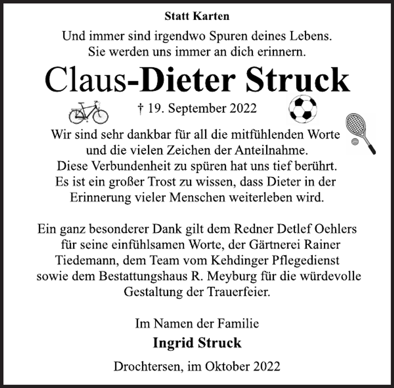 <p>Statt Karten<br />Und immer sind irgendwo Spuren deines Lebens.<br />Sie werden uns immer an dich erinnern.<br />Claus-Dieter Struck<br />† 19. September 2022<br />Wir sind sehr dankbar für all die mitfühlenden Worte<br />und die vielen Zeichen der Anteilnahme.<br />Diese Verbundenheit zu spüren hat uns tief berührt.<br />Es ist ein großer Trost zu wissen, dass Dieter in der<br />Erinnerung vieler Menschen weiterleben wird.<br />Ein ganz besonderer Dank gilt dem Redner Detlef Oehlers<br />für seine einfühlsamen Worte, der Gärtnerei Rainer<br />Tiedemann, dem Team vom Kehdinger Pflegedienst<br />sowie dem Bestattungshaus R. Meyburg für die würdevolle<br />Gestaltung der Trauerfeier.<br />Im Namen der Familie<br />Ingrid Struck<br />Drochtersen, im Oktober 2022</p>