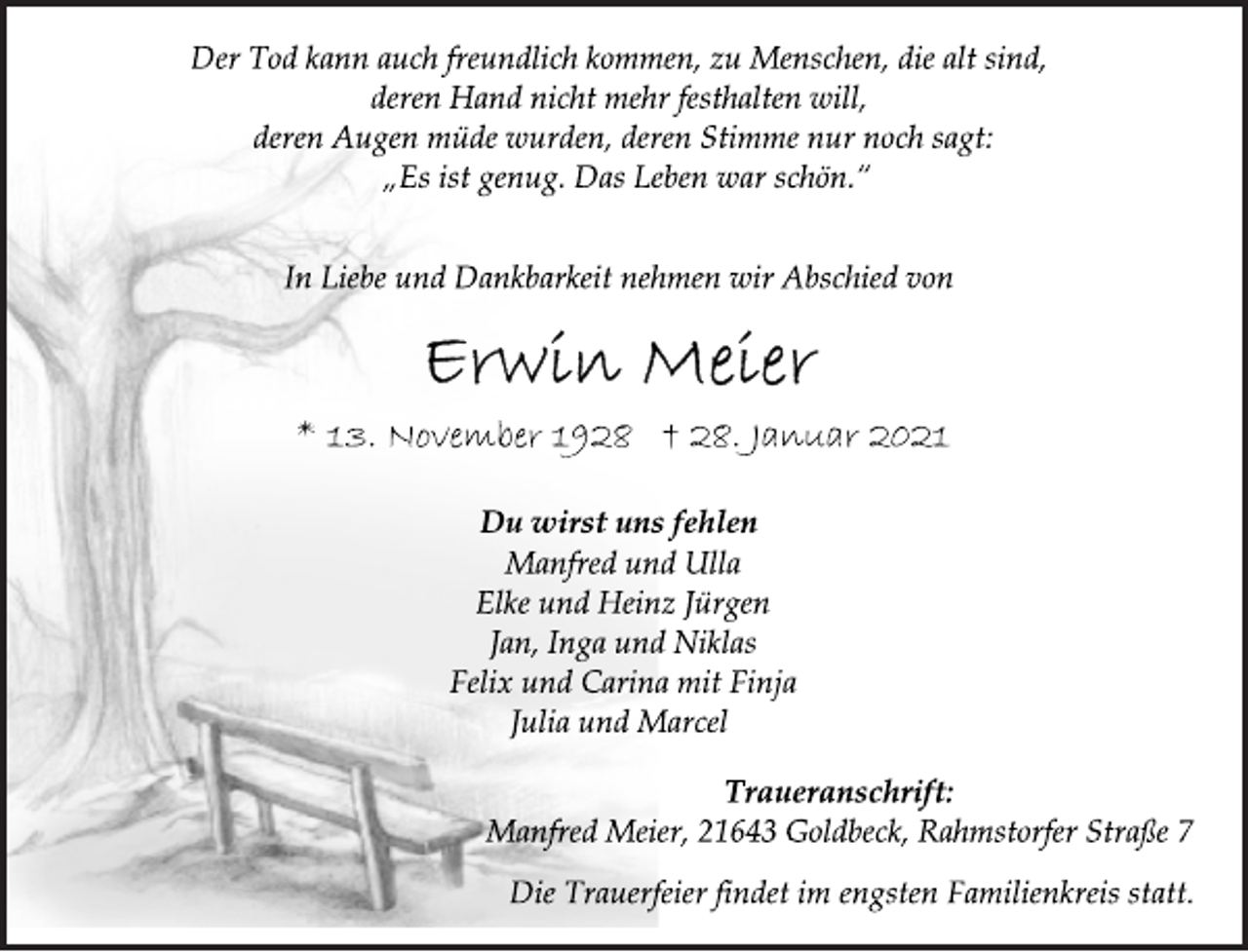 <p>Der Tod kann auch freundlich kommen, zu Menschen, die alt sind,<br />deren Hand nicht mehr festhalten will,<br />deren Augen müde wurden, deren Stimme nur noch sagt:<br />„Es ist genug. Das Leben war schön.“<br />In Liebe und Dankbarkeit nehmen wir Abschied von<br />Erwin Meier<br />* 13. November 1928 † 28. Januar 2021<br />Du wirst uns fehlen<br />Manfred und Ulla<br />Elke und Heinz Jürgen<br />Jan, Inga und Niklas<br />Felix und Carina mit Finja<br />Julia und Marcel<br />Traueranschrift:<br />Manfred Meier, 21643 Goldbeck, Rahmstorfer Straße 7<br />Die Trauerfeier findet im engsten Familienkreis statt.</p>