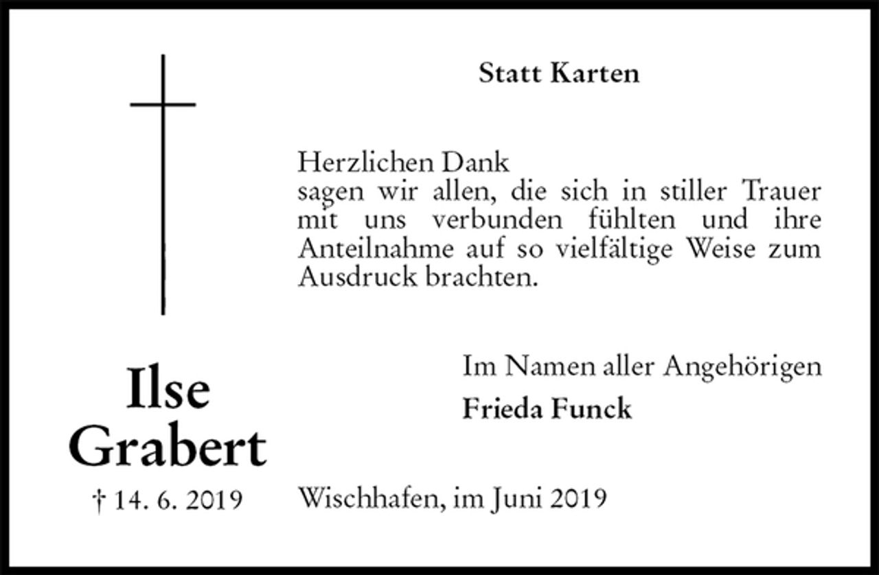 <p>Statt Karten<br />Herzlichen Dank<br />sagen wir allen, die sich in stiller Trauer mit uns verbunden fühlten und ihre<br />Anteilnahme auf so vielfältige Weise zum Ausdruck brachten.<br />Im Namen aller Angehörigen<br />Frieda Funck<br />Wischhafen, im Juni 2019</p>
<p>Ilse<br />Grabert<br />† 14. 6. 2019</p>