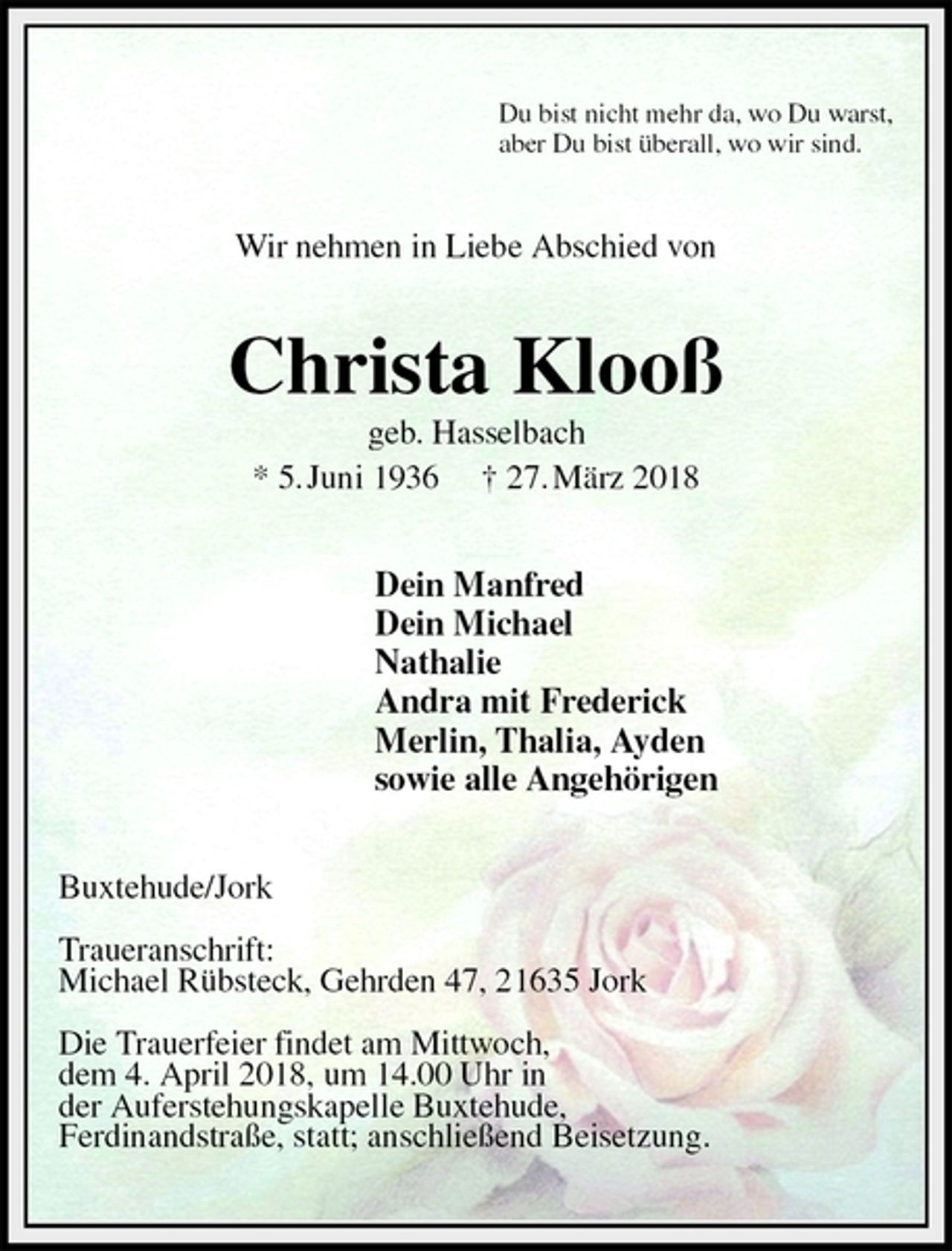 <p>Du bist nicht mehr da, wo Du warst,<br />aber Du bist überall, wo wir sind.<br />Wir nehmen in Liebe Abschied von<br />Christa Klooß<br />geb. Hasselbach<br />* 5. Juni 1936 † 27. März 2018<br />Dein Manfred<br />Dein Michael<br />Nathalie<br />Andra mit Frederick<br />Merlin, Thalia, Ayden<br />sowie alle Angehörigen<br />Buxtehude/Jork</p>
<p>Traueranschrift:<br />Michael Rübsteck, Gehrden 47, 21635 Jork</p>
<p>Die Trauerfeier findet am Mittwoch,<br />dem 4. April 2018, um 14.00 Uhr in<br />der Auferstehungskapelle Buxtehude,<br />Ferdinandstraße, statt; anschließend Beisetzung.</p>