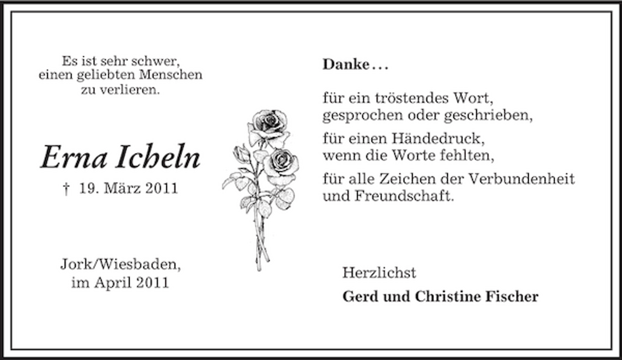 <p>Herzlichst<br />Gerd und Christine Fischer<br />Es ist sehr schwer,<br />einen geliebten Menschen<br />zu verlieren.</p><p>Erna Icheln<br />† 19. März 2011</p><p>Jork/Wiesbaden,<br />im April 2011<br />Danke . . .</p><p>für ein tröstendes Wort,<br />gesprochen oder geschrieben,<br />für einen Händedruck,<br />wenn die Worte fehlten,<br />für alle Zeichen der Verbundenheit<br />und Freundschaft.</p>