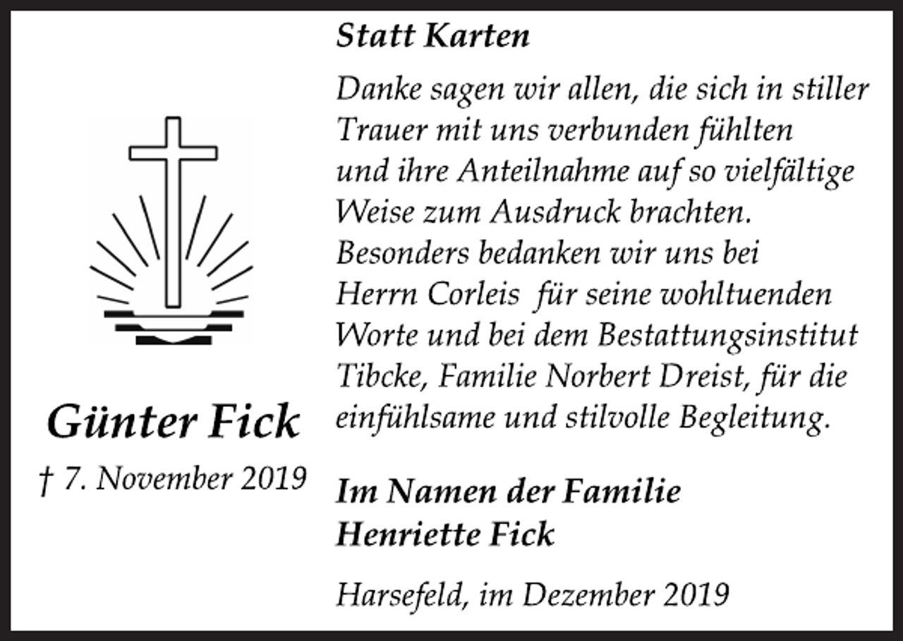<p>Statt Karten<br />Danke sagen wir allen, die sich in stiller<br />Trauer mit uns verbunden fühlten<br />und ihre Anteilnahme auf so vielfältige<br />Weise zum Ausdruck brachten.<br />Besonders bedanken wir uns bei<br />Herrn Corleis für seine wohltuenden<br />Worte und bei dem Bestattungsinstitut<br />Tibcke, Familie Norbert Dreist, für die<br />einfühlsame und stilvolle Begleitung.<br />Im Namen der Familie<br />Henriette Fick<br />Harsefeld, im Dezember 2019<br />Günter Fick<br />† 7. November 2019</p>