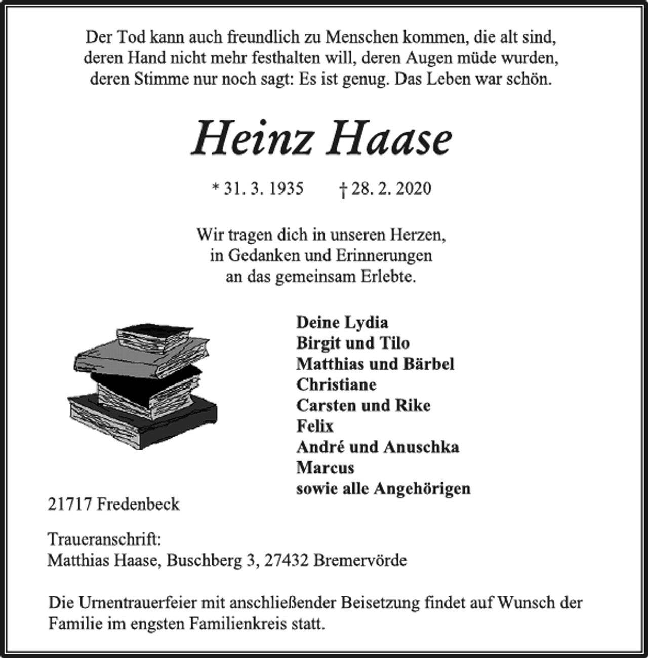<p>Der Tod kann auch freundlich zu Menschen kommen, die alt sind, deren Hand nicht mehr feshalten will, deren Augen müde wurden, deren Stimme nur noch sagt: Es ist genug. Das Leben war schön.<br />Heinz Haase<br />*31.3.1935 + 28.02.2020<br />Wir tragen dich in unseren Herzen,<br />in Gedanken und Erinnerungen<br />an das gemeinsam Erlebte.<br />Deine Lydia<br />Birgit und Tilo<br />Matthias und Bärbel<br />Christiane<br />Carsten und Rike<br />Felix<br />André und Anuschka<br />Marcus<br />sowie alle Angehörigen<br />21717 Fredenbeck<br />Traueranschrift:<br />Matthias Haase, Buschberg 3, 27432 Bremervörde<br />Die Urnentrauerfeier mit anschließender Beisetzung findet auf Wunsch der Familie im engsten Familienkreis statt.</p>