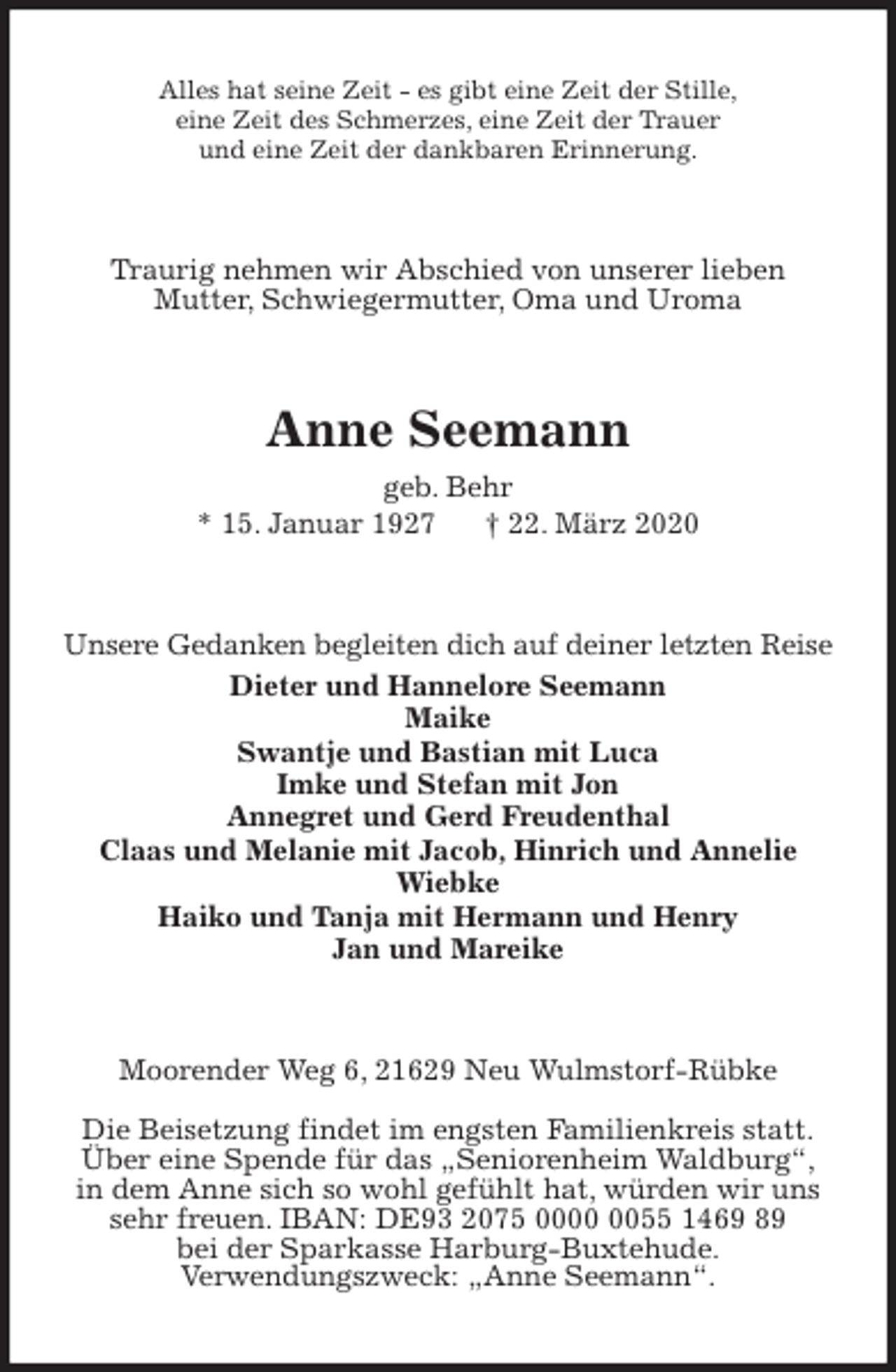 <p>Alles hat seine Zeit - es gibt eine Zeit der Stille,<br />eine Zeit des Schmerzes, eine Zeit der Trauer<br />und eine Zeit der dankbaren Erinnerung.<br />Traurig nehmen wir Abschied von unserer lieben<br />Mutter, Schwiegermutter, Oma und Uroma<br />Anne Seemann<br />geb. Behr<br />* 15. Januar 1927 † 22. März 2020<br />Unsere Gedanken begleiten dich auf deiner letzten Reise<br />Dieter und Hannelore Seemann<br />Maike<br />Swantje und Bastian mit Luca<br />Imke und Stefan mit Jon<br />Annegret und Gerd Freudenthal<br />Claas und Melanie mit Jacob, Hinrich und Annelie<br />Wiebke<br />Haiko und Tanja mit Hermann und Henry<br />Jan und Mareike<br />Moorender Weg 6, 21629 Neu Wulmstorf-Rübke</p>
<p>Die Beisetzung findet im engsten Familienkreis statt.<br />Über eine Spende für das „Seniorenheim Waldburg“,<br />in dem Anne sich so wohl gefühlt hat, würden wir uns sehr freuen. IBAN: DE93 2075 0000 0055 1469 89<br />bei der Sparkasse Harburg-Buxtehude.<br />Verwendungszweck: „Anne Seemann“.</p>