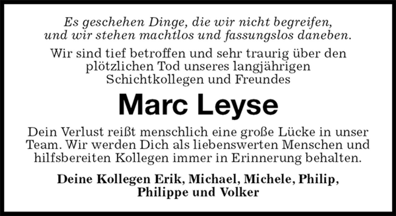 <p>Es geschehen Dinge, die wir nicht begreifen,<br />und wir stehen machtlos und fassungslos daneben.<br />Wir sind tief betroffen und sehr traurig über den<br />plötzlichen Tod unseres langjährigen<br />Schichtkollegen und Freundes<br />Marc Leyse<br />Dein Verlust reißt menschlich eine große Lücke in unser Team. Wir werden Dich als liebenswerten Menschen und hilfsbereiten Kollegen immer in Erinnerung behalten.<br />Deine Kollegen Erik, Michael, Michele, Philip,<br />Philippe und Volker</p>